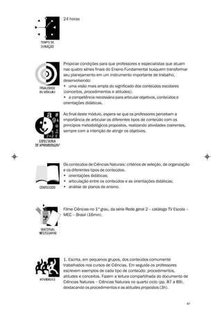 24 horas




Propiciar condições para que professores e especialistas que atuam
nas quatro séries finais do Ensino Fundamental busquem transformar
seu planejamento em um instrumento importante de trabalho,
desenvolvendo:
• uma visão mais ampla do significado dos conteúdos escolares
(conceitos, procedimentos e atitudes);
• a competência necessária para articular objetivos, conteúdos e
orientações didáticas.

Ao final deste módulo, espera-se que os professores percebam a
importância de articular os diferentes tipos de conteúdo com os
princípios metodológicos propostos, realizando atividades coerentes,
sempre com a intenção de atingir os objetivos.




Os conteúdos de Ciências Naturais: critérios de seleção, de organização
e os diferentes tipos de conteúdos.
• orientações didáticas;
• articulação entre os conteúdos e as orientações didáticas;
• análise de planos de ensino.




Filme Ciências no 1º grau, da série Rede geral 2 – catálogo TV Escola –
MEC – Brasil (16min).




1. Escrita, em pequenos grupos, dos conteúdos comumente
trabalhados nos cursos de Ciências. Em seguida os professores
escrevem exemplos de cada tipo de conteúdo: procedimentos,
atitudes e conceitos. Fazem a leitura compartilhada do documento de
Ciências Naturais – Ciências Naturais no quarto ciclo (pp. 87 a 89),
destacando os procedimentos e as atitudes propostos (3h).


                                                                       61
 