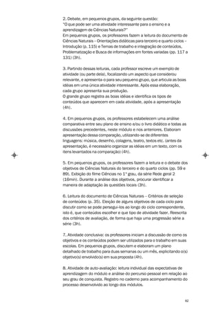 2. Debate, em pequenos grupos, da seguinte questão:
“O que pode ser uma atividade interessante para o ensino e a
aprendizagem de Ciências Naturais?”
Em pequenos grupos, os professores fazem a leitura do documento de
Ciências Naturais – Orientações didáticas para terceiro e quarto ciclos –
Introdução (p. 115) e Temas de trabalho e integração de conteúdos,
Problematização e Busca de informações em fontes variadas (pp. 117 a
131) (3h).

3. Partindo dessas leituras, cada professor escreve um exemplo de
atividade (ou parte dela), focalizando um aspecto que considerou
relevante, e apresenta-o para seu pequeno grupo, que articula as boas
idéias em uma única atividade interessante. Após essa elaboração,
cada grupo apresenta sua produção.
O grande grupo registra as boas idéias e identifica os tipos de
conteúdos que aparecem em cada atividade, após a apresentação
(4h).

4. Em pequenos grupos, os professores estabelecem uma análise
comparativa entre seu plano de ensino e/ou o livro didático e todas as
discussões precedentes, neste módulo e nos anteriores. Elaboram
apresentação dessa comparação, utilizando-se de diferentes
linguagens: música, desenho, colagens, teatro, textos etc. (antes da
apresentação, é necessário organizar as idéias em um texto, com os
itens levantados na comparação) (4h).

5. Em pequenos grupos, os professores fazem a leitura e o debate dos
objetivos de Ciências Naturais do terceiro e do quarto ciclos (pp. 59 e
89). Exibição do filme Ciências no 1º grau, da série Rede geral 2
(16min). Durante a análise dos objetivos, procurar identificar a
maneira de adaptação às questões locais (3h).

6. Leitura do documento de Ciências Naturais – Critérios de seleção
de conteúdos (p. 35). Eleição de alguns objetivos de cada ciclo para
discutir como se pode persegui-los ao longo do ciclo correspondente,
isto é, que conteúdos escolher e que tipo de atividade fazer. Reescrita
dos critérios de avaliação, de forma que haja uma progressão série a
série (3h).

7. Atividade conclusiva: os professores iniciam a discussão de como os
objetivos e os conteúdos podem ser utilizados para o trabalho em suas
escolas. Em pequenos grupos, discutem e elaboram um plano
detalhado de trabalho para duas semanas ou um mês, explicitando o(s)
objetivo(s) envolvido(s) em sua proposta (4h).

8. Atividade de auto-avaliação: leitura individual das expectativas de
aprendizagem do módulo e análise do percurso pessoal em relação ao
seu grau de conquista. Registro no caderno para acompanhamento do
processo desenvolvido ao longo dos módulos.


                                                                       62
 