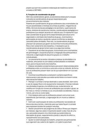projeto que permita a posterior elaboração de relatórios a serem
enviados à SEF/MEC.

6. Funções do coordenador de grupo
Além dos coordenadores-gerais, as secretarias estaduais/municipais
indicarão os coordenadores de grupo responsáveis pelo
encaminhamento dos módulos.
Poderão ser coordenadores de grupo professores das universidades (se
houver possibilidade e interesse de ambas as partes), integrantes de
ONGs, técnicos da equipe pedagógica da secretaria, supervisores de
ensino, diretores de escola e/ou creches, coordenadores pedagógicos e
professores que estejam atuando em sala de aula. O importante é que
esse coordenador de grupo tenha disponibilidade para atuar como
organizador e orientador dos trabalhos do grupo, incentivando a
participação de todos e ajudando o grupo a enfrentar os desafios
colocados pelas atividades. Para isso, os coordenadores de grupo
precisam ser pessoas que gozem do reconhecimento dos professores.
Para o bom andamento dos trabalhos, é necessário que os
coordenadores de grupo tomem para si as seguintes tarefas:
• Coordenar as reuniões dos grupos, funcionando como orientadores
de aprendizagem, buscando propiciar a integração dos participantes e
indicando a organização de pequenos grupos ou o trabalho
individualizado.
• Ler previamente os textos indicados e preparar as atividades e os
materiais, articulando-os com dados contextualizados na realidade
local, para enriquecimento dos trabalhos.
• Elaborar atividades complementares para serem desenvolvidas pelos
professores entre um encontro e outro e/ou entre os módulos, de forma
que os professores possam fazer uso do que aprenderam em sua sala
de aula.
• Incentivar os professores a analisarem a própria experiência,
relacionando-a aos estudos que estão sendo feitos e a criarem outras
alternativas de trabalho.
• Planejar e controlar o tempo destinado a cada atividade, bem como
o uso do espaço físico e do equipamento necessário. O tempo indicado
nas atividades é apenas uma referência que, evidentemente, se
modifica em função do número de professores que compõe o grupo, se
for mais ou menos numeroso ou se uma atividade se estendeu mais ou
menos, por uma ou outra razão.
• Criar espaços para que os professores possam comunicar suas
experiências (por exemplo, a organização de um mural ou caderno
volante).
• Estimular a participação de todos os professores nas sessões de
leitura dos documentos, intervindo para que todos fiquem à vontade
para expressar dúvidas de qualquer natureza.
• Assistir previamente aos programas de vídeo e filmes que integram
os módulos: algumas vezes é importante assistir a eles mais de uma
vez, para poder preparar uma intervenção que potencialize as
discussões do grupo, especialmente quando o assunto for difícil ou
razoavelmente novo para todos.
• Ajudar na sistematização do trabalho, propondo aos participantes
que organizem seu caderno de registro: um caderno para fazer

                                                                   12
 