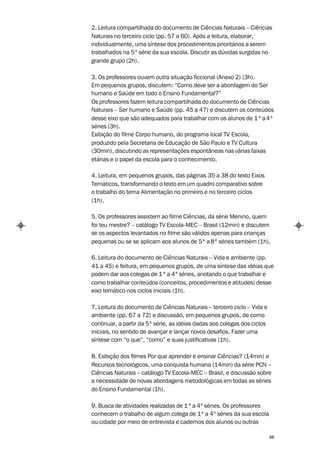 2. Leitura compartilhada do documento de Ciências Naturais – Ciências
Naturais no terceiro ciclo (pp. 57 a 60). Após a leitura, elaborar,
individualmente, uma síntese dos procedimentos prioritários a serem
trabalhados na 5ª série da sua escola. Discutir as dúvidas surgidas no
grande grupo (2h).

3. Os professores ouvem outra situação ficcional (Anexo 2) (3h).
Em pequenos grupos, discutem: “Como deve ser a abordagem do Ser
humano e Saúde em todo o Ensino Fundamental?”
Os professores fazem leitura compartilhada do documento de Ciências
Naturais – Ser humano e Saúde (pp. 45 a 47) e discutem os conteúdos
desse eixo que são adequados para trabalhar com os alunos de 1 ª a 4ª
séries (3h).
Exibição do filme Corpo humano, do programa local TV Escola,
produzido pela Secretaria de Educação de São Paulo e TV Cultura
(30min), discutindo as representações espontâneas nas várias faixas
etárias e o papel da escola para o conhecimento.

4. Leitura, em pequenos grupos, das páginas 35 a 38 do texto Eixos
Temáticos, transformando o texto em um quadro comparativo sobre
o trabalho do tema Alimentação no primeiro e no terceiro ciclos
(1h).

5. Os professores assistem ao filme Ciências, da série Menino, quem
foi teu mestre? – catálogo TV Escola-MEC – Brasil (12min) e discutem
se os aspectos levantados no filme são válidos apenas para crianças
pequenas ou se se aplicam aos alunos de 5ª a 8ª séries também (1h).

6. Leitura do documento de Ciências Naturais – Vida e ambiente (pp.
41 a 45) e feitura, em pequenos grupos, de uma síntese das idéias que
podem dar aos colegas de 1 ª a 4ª séries, anotando o que trabalhar e
como trabalhar conteúdos (conceitos, procedimentos e atitudes) desse
eixo temático nos ciclos iniciais (1h).

7. Leitura do documento de Ciências Naturais – terceiro ciclo – Vida e
ambiente (pp. 67 a 72) e discussão, em pequenos grupos, de como
continuar, a partir da 5ª série, as idéias dadas aos colegas dos ciclos
iniciais, no sentido de avançar e lançar novos desafios. Fazer uma
síntese com “o que”, “como” e suas justificativas (1h).

8. Exibição dos filmes Por que aprender e ensinar Ciências? (14min) e
Recursos tecnológicos, uma conquista humana (14min) da série PCN –
Ciências Naturais – catálogo TV Escola-MEC – Brasil, e discussão sobre
a necessidade de novas abordagens metodológicas em todas as séries
do Ensino Fundamental (1h).

9. Busca de atividades realizadas de 1 ª a 4ª séries. Os professores
conhecem o trabalho de algum colega de 1ª a 4ª séries da sua escola
ou cidade por meio de entrevista e cadernos dos alunos ou outras

                                                                          66
 