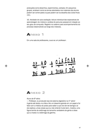 produções como desenhos, experimentos, cartazes. Em pequenos
grupos, analisam como os temas abordados nos materiais dos alunos
podem ser continuados e quais podem ser os desafios dos ciclos finais
(1h).

10. Atividade de auto-avaliação: leitura individual das expectativas de
aprendizagem do módulo e análise do percurso pessoal em relação ao
seu grau de conquista. Registro no caderno para acompanhamento do
processo desenvolvido ao longo dos módulos.



Anexo 1
Em uma sala de professores, ouve-se um professor:




Anexo 2
Aluno de 6ª série:
— Professor, eu já estudei isso de sistema digestório na 4 ª série!
A gente até deitou no chão e fez um desenho grande em um papel e foi
falar com a médica do posto para saber o que era dor de barriga e aí
ela explicou umas coisas que eu não entendi muito bem, mostrou uma
figura bonita de estômago do tamanho verdadeiro de gente e disse
que a moela é o estômago da galinha.




                                                                     67
 