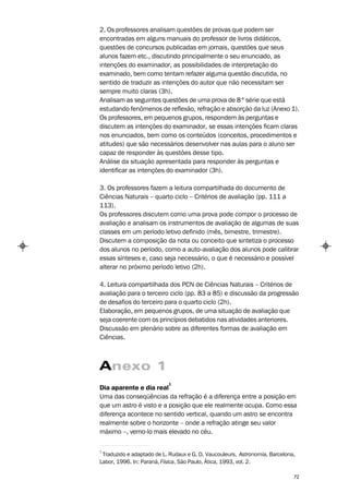 2. Os professores analisam questões de provas que podem ser
encontradas em alguns manuais do professor de livros didáticos,
questões de concursos publicadas em jornais, questões que seus
alunos fazem etc., discutindo principalmente o seu enunciado, as
intenções do examinador, as possibilidades de interpretação do
examinado, bem como tentam refazer alguma questão discutida, no
sentido de traduzir as intenções do autor que não necessitam ser
sempre muito claras (3h).
Analisam as seguintes questões de uma prova de 8 ª série que está
estudando fenômenos de reflexão, refração e absorção da luz (Anexo 1).
Os professores, em pequenos grupos, respondem às perguntas e
discutem as intenções do examinador, se essas intenções ficam claras
nos enunciados, bem como os conteúdos (conceitos, procedimentos e
atitudes) que são necessários desenvolver nas aulas para o aluno ser
capaz de responder às questões desse tipo.
Análise da situação apresentada para responder às perguntas e
identificar as intenções do examinador (3h).

3. Os professores fazem a leitura compartilhada do documento de
Ciências Naturais – quarto ciclo – Critérios de avaliação (pp. 111 a
113).
Os professores discutem como uma prova pode compor o processo de
avaliação e analisam os instrumentos de avaliação de algumas de suas
classes em um período letivo definido (mês, bimestre, trimestre).
Discutem a composição da nota ou conceito que sintetiza o processo
dos alunos no período, como a auto-avaliação dos alunos pode calibrar
essas sínteses e, caso seja necessário, o que é necessário e possível
alterar no próximo período letivo (2h).

4. Leitura compartilhada dos PCN de Ciências Naturais – Critérios de
avaliação para o terceiro ciclo (pp. 83 a 85) e discussão da progressão
de desafios do terceiro para o quarto ciclo (2h).
Elaboração, em pequenos grupos, de uma situação de avaliação que
seja coerente com os princípios debatidos nas atividades anteriores.
Discussão em plenário sobre as diferentes formas de avaliação em
Ciências.



Anexo 1
                           1
Dia aparente e dia real
Uma das conseqüências da refração é a diferença entre a posição em
que um astro é visto e a posição que ele realmente ocupa. Como essa
diferença acontece no sentido vertical, quando um astro se encontra
realmente sobre o horizonte – onde a refração atinge seu valor
máximo –, vemo-lo mais elevado no céu.

1
 Traduzido e adaptado de L. Rudaux e G. D. Vaucouleurs, Astronomia, Barcelona,
Labor, 1996. In: Paraná, Física, São Paulo, Ática, 1993, vol. 2.

                                                                             72
 