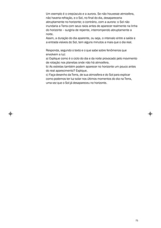 Um exemplo é o crepúsculo e a aurora. Se não houvesse atmosfera,
não haveria refração, e o Sol, no final do dia, desapareceria
abruptamente no horizonte; o contrário, com a aurora: o Sol não
inundaria a Terra com seus raios antes de aparecer realmente na linha
do horizonte – surgiria de repente, interrompendo abruptamente a
noite.
Assim, a duração do dia aparente, ou seja, o intervalo entre a saída e
a entrada visíveis do Sol, tem alguns minutos a mais que o dia real.

Responda, segundo o texto e o que sabe sobre fenômenos que
envolvem a luz:
a) Explique como é o ciclo do dia e da noite provocado pelo movimento
de rotação nos planetas onde não há atmosfera.
b) As estrelas também podem aparecer no horizonte um pouco antes
do real aparecimento? Explique.
c) Faça desenho da Terra, de sua atmosfera e do Sol para explicar
como podemos ter luz solar nos últimos momentos do dia na Terra,
uma vez que o Sol já desapareceu no horizonte.




                                                                    73
 