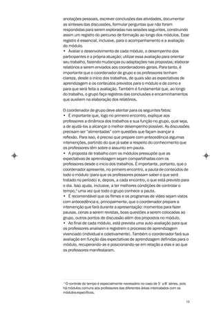 anotações pessoais, escrever conclusões das atividades, documentar
as sínteses das discussões, formular perguntas que não foram
respondidas para serem exploradas nas sessões seguintes, construindo
assim um registro do percurso de formação ao longo dos módulos. Esse
registro é essencial, inclusive, para o acompanhamento e a avaliação
do módulo.
• Avaliar o desenvolvimento de cada módulo, o desempenho dos
participantes e a própria atuação; utilizar essa avaliação para orientar
seu trabalho, fazendo mudanças ou adaptações nas propostas; elaborar
relatórios a serem enviados aos coordenadores-gerais. Para tanto, é
importante que o coordenador de grupo e os professores tenham
clareza, desde o início dos trabalhos, de quais são as expectativas de
aprendizagem e os conteúdos previstos para o módulo e de como e
para que será feita a avaliação. Também é fundamental que, ao longo
do trabalho, o grupo faça registros das conclusões e encaminhamentos
que auxiliem na elaboração dos relatórios.

O coordenador de grupo deve atentar para os seguintes fatos:
• É importante que, logo no primeiro encontro, explique aos
professores a dinâmica dos trabalhos e sua função no grupo, qual seja,
a de ajudá-los a alcançar o melhor desempenho possível. As discussões
precisam ser “alimentadas” com questões que façam avançar a
reflexão. Para isso, é preciso que prepare com antecedência algumas
intervenções, partindo do que já sabe a respeito do conhecimento que
os professores têm sobre o assunto em pauta.
• A proposta de trabalho com os módulos pressupõe que as
expectativas de aprendizagem sejam compartilhadas com os
professores desde o início dos trabalhos. É importante, portanto, que o
coordenador apresente, no primeiro encontro, a pauta de conteúdos de
todo o módulo (para que os professores possam saber o que será
tratado no período) e, depois, a cada encontro, o que está previsto para
o dia. Isso ajuda, inclusive, a ter melhores condições de controlar o
tempo,3 uma vez que todo o grupo conhece a pauta.
• É recomendável que os filmes e os programas de vídeo sejam vistos
com antecedência e, principalmente, que o coordenador prepare a
intervenção que fará durante a apresentação: momentos para fazer
pausas, cenas a serem revistas, boas questões a serem colocadas ao
grupo, outros pontos de discussão além dos propostos no módulo.
• Ao final de cada módulo, está prevista uma auto-avaliação para que
os professores analisem e registrem o processo de aprendizagem
vivenciado (individual e coletivamente). Também o coordenador fará sua
avaliação em função das expectativas de aprendizagem definidas para o
módulo, recuperando-as e posicionando-se em relação a elas e ao que
os professores manifestaram.




3
 O controle do tempo é especialmente necessário no caso de 5 ª a 8ª séries, pois
há módulos comuns aos professores das diferentes áreas intercalados com os
módulos específicos.

                                                                                   13
 