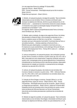 Um dos seguintes filmes do catálogo TV Escola-MEC:
Laços de menina – Brasil (53min).
PCN – Temas Transversais – Orientação sexual que se faz na escola –
Brasil (14min).
Perguntas que reprovam – Brasil (10min).

1. Debate, em pequenos grupos, da seguinte questão: “Que conteúdos
relacionados ao eixo temático Terra e Universo contribuem para
alcançar os objetivos de Ciências, dentre os quais destacamos um do
terceiro ciclo: ‘... caracterizar os movimentos visíveis de corpos celestes
no horizonte e seu papel na orientação espaço-temporal hoje e no
passado da humanidade’?” (1h).
Em seguida, fazem a leitura compartilhada do texto Terra e Universo –
eixos temáticos (pp. 38 a 41).

2. Debate, após a exibição, de alguns dos seguintes filmes: As órbitas
dos planetas no Sistema Solar; como localizar os planetas no céu...,
Como o solstício ocorre no Pólo Sul; a luz do Sol..., A curvatura
terrestre; por que o Sol poente é vermelho?, A primeira foto da Terra; a
atmosfera terrestre..., Estrelas cadentes; à frente da Terra...,
Referências para observações; o verdadeiro movimento da Lua...,
O crepúsculo e suas características; como distinguir Sírius de Vênus?,
todos da série Espaçonave Terra – França (9min cada um) – catálogo
TV Escola-MEC (1h).

3. Leitura comparativa, em pequenos grupos, dos conteúdos centrais
do eixo Terra e Universo no terceiro e quarto ciclos (pp. 62 a 67 e 91 a
96) e discussão de como desenvolver o seguinte conteúdo central do
quarto ciclo: comparação entre as teorias geocêntrica e heliocêntrica,
considerando os movimentos do Sol e das demais estrelas, observados
diariamente em relação ao horizonte e o pensamento da civilização
ocidental nos séculos XVI e XVII (2h).

4. Leitura, em pequenos grupos, dos textos do eixo temático Ser
humano e Saúde no terceiro e quarto ciclos – PCN – Ciências Naturais
(pp.73 a 78 e 102 a 107) para estabelecer as conexões desse eixo,
de um ciclo para outro (2h).

5. Exibição do filme Drogas e venenos, Canadá (26min) e um dos
seguintes filmes: Laços de menina – Brasil (53min), PCN – Temas
Transversais – Orientação sexual que se faz na escola – Brasil (14min)
ou Perguntas que reprovam – Brasil (10min), todos da TV Escola-MEC.
Estabelecimento de conexões entre o eixo temático em pauta, outros
eixos temáticos de Ciências Naturais e os Temas Transversais,
discutindo as dimensões psicossociais e políticas dos conteúdos de
Saúde (2h).

6. Debate da seguinte questão, em pequenos grupos: “Que conteúdos
relacionados ao eixo temático Tecnologia e Sociedade contribuem para
alcançar os objetivos de Ciências, dentre os quais destacamos um do

                                                                         78
 