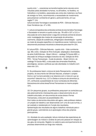 quarto ciclo: ‘... caracterizar as transformações tanto naturais como
induzidas pelas atividades humanas, na atmosfera, na litosfera, na
hidrosfera e na biosfera, associadas aos ciclos dos materiais e ao fluxo
de energia na Terra, reconhecendo a necessidade de investimento
para preservar o ambiente em geral e, particularmente, em sua
região’?” (1h)
Leitura do texto Tecnologia e sociedade do PCN – Ciências Naturais –
Eixos Temáticos (pp. 47 a 50).

7. Leitura comparativa dos conteúdos centrais do eixo temático Tecnologia
e Sociedade no terceiro e quarto ciclos (pp. 78 a 83 e 107 a 111) e
discussão de como desenvolver o seguinte conteúdo central do terceiro
ciclo: investigação dos modos de conservação de alimentos –
cozimento, adição de substâncias, refrigeração e desidratação – quanto
ao modo de atuação específico e à importância social, histórica e local,
descrevendo processos industriais e artesanais para esse fim (2h).

8. Leitura PCN – Ciências Naturais – quarto ciclo – Vida e ambiente
(pp. 96 a 101). Exibição do filme Evolução: adaptação e diversidade,
da série CLAC/Ciências – Brasil (19min) – catálogo TV Escola-MEC, e
discussão do enfoque ecológico-evolutivo do eixo. Exibição do filme
PCN – Temas Transversais – Cuide do planeta – Brasil (14min), do
catálogo TV Escola-MEC, e discussão das dimensões filosóficas,
psicológicas, sociais e políticas que são abordadas no trabalho com
esse eixo (1h).

9. Os professores fazem a leitura do texto Planejamento: unidades e
projetos, do documento de Ciências Naturais, analisam o projeto
Como o ser humano percebe e se relaciona com o meio em que se
encontra? (descrito na p. 117) e Dietas e consumo de alimentos (p.
37), verificando a possibilidade de incluir conteúdos de diferentes
blocos/eixos de outras áreas/Temas Transversais no mesmo projeto
(1h).

10. Em pequenos grupos, os professores pesquisam os conteúdos que
são potencialmente interessantes para o desenvolvimento de um
trabalho articulado, em documentos de outras áreas e Temas
Transversais, e discutem as possibilidades (3h).
Com todos os elementos discutidos até agora, cada professor elabora
um projeto de trabalho a ser desenvolvido com uma de suas turmas, a
ser avaliado e reelaborado em função dos resultados.
Apresentação dos resultados de alguns trabalhos individuais para o
grande grupo, submetendo-os à apreciação crítica dos próprios
participantes.

11. Atividade de auto-avaliação: leitura individual das expectativas de
aprendizagem do módulo e análise do percurso pessoal em relação ao
seu grau de conquista. Registro no caderno para acompanhamento do
processo desenvolvido ao longo dos módulos.


                                                                       79
 