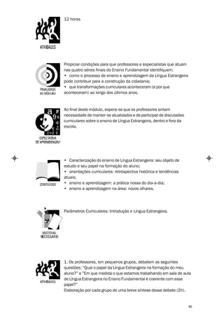 12 horas




Propiciar condições para que professores e especialistas que atuam
nas quatro séries finais do Ensino Fundamental identifiquem:
• como o processo de ensino e aprendizagem da Língua Estrangeira
pode contribuir para a construção da cidadania;
• que transformações curriculares aconteceram (e por que
aconteceram) ao longo dos últimos anos.



Ao final deste módulo, espera-se que os professores sintam
necessidade de manter-se atualizados e de participar de discussões
curriculares sobre o ensino de Língua Estrangeira, dentro e fora da
escola.




• Caracterização do ensino de Língua Estrangeira: seu objeto de
estudo e seu papel na formação do aluno;
• orientações curriculares: retrospectiva histórica e tendências
atuais;
• ensino e aprendizagem: a prática nossa do dia-a-dia;
• ensino e aprendizagem na área: novos olhares.




Parâmetros Curriculares: Introdução e Língua Estrangeira.




1. Os professores, em pequenos grupos, debatem as seguintes
questões: “Qual o papel da Língua Estrangeira na formação do meu
aluno?” e “Em que medida o que estamos trabalhando em sala de aula
de Língua Estrangeira no Ensino Fundamental é coerente com esse
papel?”
Elaboração por cada grupo de uma breve síntese desse debate (2h).


                                                                      85
 