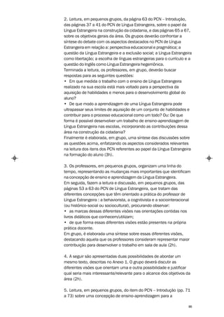 2. Leitura, em pequenos grupos, da página 63 do PCN – Introdução,
das páginas 37 a 41 do PCN de Língua Estrangeira, sobre o papel da
Língua Estrangeira na construção da cidadania, e das páginas 65 a 67,
sobre os objetivos gerais da área. Os grupos deverão confrontar a
síntese do debate com os aspectos destacados no PCN de Língua
Estrangeira em relação a: perspectiva educacional e pragmática; a
questão da Língua Estrangeira e a exclusão social; a Língua Estrangeira
como libertação; a escolha de línguas estrangeiras para o currículo e a
questão do Inglês como Língua Estrangeira hegemônica.
Terminada a leitura, os professores, em grupo, deverão buscar
respostas para as seguintes questões:
• Em que medida o trabalho com o ensino de Língua Estrangeira
realizado na sua escola está mais voltado para a perspectiva da
aquisição de habilidades e menos para o desenvolvimento global do
aluno?
• De que modo a aprendizagem de uma Língua Estrangeira pode
ultrapassar seus limites de aquisição de um conjunto de habilidades e
contribuir para o processo educacional como um todo? Ou: De que
forma é possível desenvolver um trabalho de ensino-aprendizagem de
Língua Estrangeira nas escolas, incorporando as contribuições dessa
área na construção da cidadania?
Finalmente é elaborada, em grupo, uma síntese das discussões sobre
as questões acima, enfatizando os aspectos considerados relevantes
na leitura dos itens dos PCN referentes ao papel da Língua Estrangeira
na formação do aluno (3h).

3. Os professores, em pequenos grupos, organizam uma linha do
tempo, representando as mudanças mais importantes que identificam
na concepção de ensino e aprendizagem da Língua Estrangeira.
Em seguida, fazem a leitura e discussão, em pequenos grupos, das
páginas 53 a 63 do PCN de Língua Estrangeira, que tratam das
diferentes concepções que têm orientado a prática do professor de
Língua Estrangeira : a behaviorista, a cognitivista e a sociointeracional
(ou histórico-social ou sociocultural), procurando observar:
• as marcas dessas diferentes visões nas orientações contidas nos
livros didáticos que conhecem/utilizam;
• de que forma essas diferentes visões estão presentes na própria
prática docente.
Em grupo, é elaborada uma síntese sobre essas diferentes visões,
destacando aquela que os professores consideram representar maior
contribuição para desenvolver o trabalho em sala de aula (2h).

4. A seguir são apresentadas duas possibilidades de abordar um
mesmo texto, descritas no Anexo 1. O grupo deverá discutir as
diferentes visões que orientam uma e outra possibilidade e justificar
qual seria mais interessante/relevante para o alcance dos objetivos da
área (2h).

5. Leitura, em pequenos grupos, do item do PCN – Introdução (pp. 71
a 73) sobre uma concepção de ensino-aprendizagem para a

                                                                       86
 