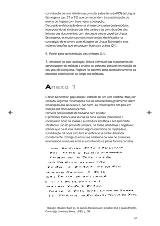 constituição de uma referência curricular e dos itens do PCN de Língua
Estrangeira (pp. 27 a 35) que correspondem à caracterização do
ensino de línguas com base nessa concepção.
Discussão e elaboração de uma síntese conclusiva deste módulo,
incorporando as sínteses das três partes e as contribuições das
leituras dos documentos, com destaque para o papel da Língua
Estrangeira, as mudanças mais importantes identificadas na
concepção de ensino e aprendizagem de Língua Estrangeira e os
maiores desafios que se colocam hoje para a área (2h).

6. Painel para apresentação das sínteses (1h).

7. Atividade de auto-avaliação: leitura individual das expectativas de
aprendizagem do módulo e análise do percurso pessoal em relação ao
seu grau de conquista. Registro no caderno para acompanhamento do
processo desenvolvido ao longo dos módulos.



Anexo 1
O texto Generation gap (abaixo), extraído de um livro didático,1 traz, por
um lado, algumas reclamações que os adolescentes geralmente fazem
em relação aos seus pais e, por outro, as reclamações dos pais em
relação aos filhos adolescentes.
Primeira possibilidade de trabalho com o texto:
O professor fornece aos alunos os itens lexicais (colocando o
vocabulário novo na lousa) e a estrutura sintática a ser aprendida
(destaca o uso do presente simples, na forma afirmativa e negativa);
solicita que os alunos realizem alguns exercícios de repetição e
substituição da nova estrutura e verifica se a estão utilizando
corretamente. Corrige os erros nos cadernos ou livro de exercícios,
assinalando eventuais erros e substituindo-os pelas formas corretas.




1
 Changes (Student book 2), de Jack C. Richards com Jonathan Hull e Susan Proctor,
Cambridge University Press, 1995, p. 50.

                                                                               87
 