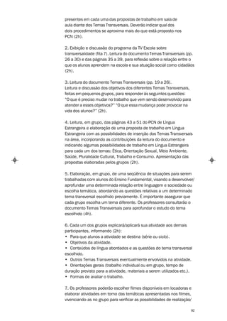 presentes em cada uma das propostas de trabalho em sala de
aula diante dos Temas Transversais. Deverão indicar qual dos
dois procedimentos se aproxima mais do que está proposto nos
PCN (2h).

2. Exibição e discussão do programa da TV Escola sobre
transversalidade (fita 7). Leitura do documento Temas Transversais (pp.
26 a 30) e das páginas 35 a 39, para reflexão sobre a relação entre o
que os alunos aprendem na escola e sua atuação social como cidadãos
(2h).

3. Leitura do documento Temas Transversais (pp. 19 a 26).
Leitura e discussão dos objetivos dos diferentes Temas Transversais,
feitas em pequenos grupos, para responder às seguintes questões:
“O que é preciso mudar no trabalho que vem sendo desenvolvido para
atender a esses objetivos?” “O que essa mudança pode provocar na
vida dos alunos?” (2h).

4. Leitura, em grupo, das páginas 43 a 51 do PCN de Língua
Estrangeira e elaboração de uma proposta de trabalho em Língua
Estrangeira com as possibilidades de inserção dos Temas Transversais
na área, incorporando as contribuições da leitura do documento e
indicando algumas possibilidades de trabalho em Língua Estrangeira
para cada um dos temas: Ética, Orientação Sexual, Meio Ambiente,
Saúde, Pluralidade Cultural, Trabalho e Consumo. Apresentação das
propostas elaboradas pelos grupos (2h).

5. Elaboração, em grupo, de uma seqüência de situações para serem
trabalhadas com alunos do Ensino Fundamental, visando a desenvolver/
aprofundar uma determinada relação entre linguagem e sociedade ou
escolha temática, abordando as questões relativas a um determinado
tema transversal escolhido previamente. É importante assegurar que
cada grupo escolha um tema diferente. Os professores consultarão o
documento Temas Transversais para aprofundar o estudo do tema
escolhido (4h).

6. Cada um dos grupos explicará/aplicará sua atividade aos demais
participantes, informando (2h):
• Para que alunos a atividade se destina (série ou ciclo).
• Objetivos da atividade.
• Conteúdos de língua abordados e as questões do tema transversal
escolhido.
• Outros Temas Transversais eventualmente envolvidos na atividade.
• Orientações gerais (trabalho individual ou em grupo, tempo de
duração previsto para a atividade, materiais a serem utilizados etc.).
• Formas de avaliar o trabalho.

7. Os professores poderão escolher filmes disponíveis em locadoras e
elaborar atividades em torno das temáticas apresentadas nos filmes,
vivenciando-as no grupo para verificar as possibilidades de realização/

                                                                       92
 