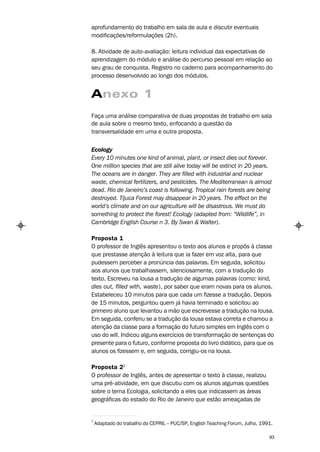 aprofundamento do trabalho em sala de aula e discutir eventuais
modificações/reformulações (2h).

8. Atividade de auto-avaliação: leitura individual das expectativas de
aprendizagem do módulo e análise do percurso pessoal em relação ao
seu grau de conquista. Registro no caderno para acompanhamento do
processo desenvolvido ao longo dos módulos.


Anexo 1
Faça uma análise comparativa de duas propostas de trabalho em sala
de aula sobre o mesmo texto, enfocando a questão da
transversalidade em uma e outra proposta.


Ecology
Every 10 minutes one kind of animal, plant, or insect dies out forever.
One million species that are still alive today will be extinct in 20 years.
The oceans are in danger. They are filled with industrial and nuclear
waste, chemical fertilizers, and pesticides. The Mediterranean is almost
dead. Rio de Janeiro’s coast is following. Tropical rain forests are being
destroyed. Tijuca Forest may disappear in 20 years. The effect on the
world’s climate and on our agriculture will be disastrous. We must do
something to protect the forest! Ecology (adapted from: “Wildlife”, in
Cambridge English Course n 3. By Swan & Walter).

Proposta 1
O professor de Inglês apresentou o texto aos alunos e propôs à classe
que prestasse atenção à leitura que ia fazer em voz alta, para que
pudessem perceber a pronúncia das palavras. Em seguida, solicitou
aos alunos que trabalhassem, silenciosamente, com a tradução do
texto. Escreveu na lousa a tradução de algumas palavras (como: kind,
dies out, filled with, waste), por saber que eram novas para os alunos.
Estabeleceu 10 minutos para que cada um fizesse a tradução. Depois
de 15 minutos, perguntou quem já havia terminado e solicitou ao
primeiro aluno que levantou a mão que escrevesse a tradução na lousa.
Em seguida, conferiu se a tradução da lousa estava correta e chamou a
atenção da classe para a formação do futuro simples em Inglês com o
uso do will. Indicou alguns exercícios de transformação de sentenças do
presente para o futuro, conforme proposta do livro didático, para que os
alunos os fizessem e, em seguida, corrigiu-os na lousa.

Proposta 22
O professor de Inglês, antes de apresentar o texto à classe, realizou
uma pré-atividade, em que discutiu com os alunos algumas questões
sobre o tema Ecologia, solicitando a eles que indicassem as áreas
geográficas do estado do Rio de Janeiro que estão ameaçadas de


2
    Adaptado do trabalho do CEPRIL – PUC/SP, English Teaching Forum, Julho, 1991.

                                                                               93
 