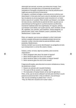 destruição (por exemplo, as praias, que antes eram limpas). Essa
discussão e as instruções para a compreensão do texto foram
realizadas em Português, considerando-se o nível de proficiência em
Inglês para alunos do Ensino Fundamental.
Em seguida, o professor entregou o texto aos alunos e solicitou que
observassem o título para dizer qual o assunto abordado por ele e que
tipo de palavras os alunos esperavam poder encontrar em um texto
sobre o assunto em questão. Pediu também que fizessem uma tabela
de duas colunas, classificando as palavras do texto: aquelas que se
assemelhavam ao Português em sua forma escrita e as diferentes,
levantando hipóteses sobre seus significados. Em seguida, solicitou
que fizessem outra tabela, com quatro colunas, assim divididas: animal
life, vegetation, sea, pollution, para classificar, nessas categorias, as
palavras plant, coast, insect, fertilizers, oceans, pesticides, forest,
Mediterranean, nuclear waste.

Pediu, em seguida, que os alunos voltassem a olhar o texto para
verificar a relação (atribuição de qualidade/restrição) dos termos
industrial, nuclear, chemical, dead às palavras fertilizers, waste,
pesticides, Mediterranean.
Solicitou também que os alunos identificassem os parágrafos do texto
que correspondiam a: animal life, oceans, forests.

Colocou, ainda, na lousa, algumas questões, para os alunos
responderem:
• Which paragraph talks about the death of species?
• Which sentence gives the clue to the answer?
• Which sentence refers to the problem of tropical forests?
• Which sentence gives the clue to the answer?

E algumas afirmações, para discutirem se seriam verdadeiras ou falsas,
de acordo com o texto:
• Oceans are polluted with industrial fertilizers.
• The coast of Rio de Janeiro is in danger, too.
• The destruction of tropical forests will be bad for agriculture.
Pediu, ainda, que os alunos voltassem ao texto para identificar a quais
palavras os pronomes them e they se referiam, nas sentenças:
“We must do something to protect them” (line 4)
“They are filled with industrial and nuclear waste...”




                                                                       94
 