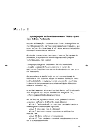 Parte II

      1. Organização geral dos módulos referentes ao terceiro e quarto
      ciclos do Ensino Fundamental

      PARÂMETROS EM AÇÃO – Terceiro e quarto ciclos – está organizado em
      dez módulos destinados a professores e especialistas em educação que
      atuam no Ensino Fundamental de 5 ª a 8ª séries, a serem desenvolvidos
      em um total aproximado de 160 horas.

      Os módulos foram estruturados prevendo a organização de grupos de
      professores, que poderão ser compostos por escola ou por pólos
      (incluindo duas ou mais escolas).

      A composição dos grupos será definida em cada secretaria de
      educação, pois depende fundamentalmente do número de
      participantes. Sugere-se que o número de participantes em cada grupo
      não exceda trinta.

      Da mesma forma, é possível definir um cronograma adequado às
      condições de cada localidade. Podem ser utilizadas alternativas como:
      horários de trabalho pedagógico, recesso, sábados etc. e escolhidos
      locais que facilitem o acesso dos participantes (escolas, bibliotecas,
      centros de convivência etc.).

      As reuniões podem ser semanais (com duração de 4 ou 8h), quinzenais
      (com duração de 8 ou 16h) ou mensais (com duração de 16h),
      conforme as possibilidades dos grupos locais.

      Dos dez módulos, alguns são comuns, isto é, prevêem o trabalho
      conjunto de professores de diferentes áreas. São eles:
      • Módulo 1: Escola, adolescência e juventude: o estabelecimento de
      uma relação mais harmoniosa e significativa.
      • Módulo 2: Ética: raiz e fruto da vida social.
      • Módulo 7: Articulando o trabalho das áreas: uma síntese dos
      módulos 3 a 6.
      • Módulo 8B: Como avaliamos em nossa escola.
      • Módulo 10: Enfim: escola para que e que capacidades esperamos
      que os alunos desenvolvam?


                                                                           15
 
