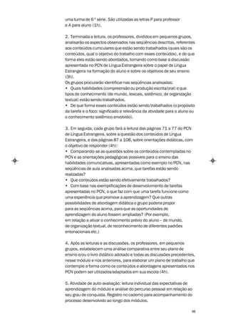 uma turma de 6 ª série. São utilizadas as letras P para professor
e A para aluno (1h).

2. Terminada a leitura, os professores, divididos em pequenos grupos,
analisarão os aspectos observados nas seqüências descritas, referentes
aos conteúdos curriculares que estão sendo trabalhados (quais são os
conteúdos, qual o objetivo do trabalho com esses conteúdos), e de que
forma eles estão sendo abordados, tomando como base a discussão
apresentada no PCN de Língua Estrangeira sobre o papel de Língua
Estrangeira na formação do aluno e sobre os objetivos de seu ensino
(3h).
Os grupos procurarão identificar nas seqüências analisadas:
• Quais habilidades (compreensão ou produção escrita/oral) e que
tipos de conhecimento (de mundo, lexicais, sistêmico, de organização
textual) estão sendo trabalhados.
• De que forma esses conteúdos estão sendo trabalhados (o propósito
da tarefa e o foco: significado e relevância da atividade para o aluno ou
o conhecimento sistêmico envolvido).

3. Em seguida, cada grupo fará a leitura das páginas 71 a 77 do PCN
de Língua Estrangeira, sobre a questão dos conteúdos de Língua
Estrangeira, e das páginas 87 a 108, sobre orientações didáticas, com
o objetivo de responder (4h):
• Comparando-se as questões sobre os conteúdos contempladas no
PCN e as orientações pedagógicas possíveis para o ensino das
habilidades comunicativas, apresentadas como exemplo no PCN, nas
seqüências de aula analisadas acima, que tarefas estão sendo
realizadas?
• Que conteúdos estão sendo efetivamente trabalhados?
• Com base nas exemplificações de desenvolvimento de tarefas
apresentadas no PCN, o que faz com que uma tarefa funcione como
uma experiência que promove a aprendizagem? Que outras
possibilidades de abordagem didática o grupo poderia propor
para as seqüências acima, para que as oportunidades de
aprendizagem do aluno fossem ampliadas? (Por exemplo,
em relação a ativar o conhecimento prévio do aluno – de mundo,
de organização textual, de reconhecimento de diferentes padrões
entonacionais etc.)

4. Após as leituras e as discussões, os professores, em pequenos
grupos, estabelecem uma análise comparativa entre seu plano de
ensino e/ou o livro didático adotado e todas as discussões precedentes,
nesse módulo e nos anteriores, para elaborar um plano de trabalho que
contemple a forma como os conteúdos e abordagens apresentados nos
PCN podem ser utilizados/adaptados em sua escola (4h).

5. Atividade de auto-avaliação: leitura individual das expectativas de
aprendizagem do módulo e análise do percurso pessoal em relação ao
seu grau de conquista. Registro no caderno para acompanhamento do
processo desenvolvido ao longo dos módulos.

                                                                       98
 