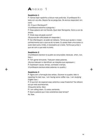 Anexo 1
Seqüência 1
P: Vamos fazer rapidinho a leitura mais profunda. (A professora lê o
texto em voz alta. Depois faz as perguntas. Os alunos respondem em
coro)
A1: O que é flamboyant?
(A professora estranha a pergunta.)
P: Essa palavra vem do francês. Quer dizer flamejante. Como a cor da
árvore.
P: Onde essa situação ocorre?
(Os alunos têm dificuldade em responder.)
P: Se é flamboyant, só pode ser debaixo. Temos que ajustar o nosso
conhecimento com o que se diz no texto. Eu posso fazer uma coisa e o
autor dizer outra. Então, é necessário ver o texto. Tenho que juntar o
que sei com o que está no texto.

Seqüência 2
(A professora escreve no quadro as conjunções: because, when, but,
then.)
P: Tem gente brincando. Traduzam estas palavras.
(Alunos traduzem e identificam as relações que expressam.)
P: Expressam causa, tempo, contraste e tempo.
(A professora escreve estas palavras no quadro.)

Seqüência 3
P: Agora vem a formação dos verbos. (Escreve no quadro: Italo is
repairing his bed now. I am having some coffee now. I am studying
English now.)
P: O que tem de especial esse verbinho e esse finalzinho? Se referem
ao que está acontecendo.
(Enquanto senta, fala:)
P: I am sitting down. Eu estou sentando.
P: Qual a palavra que mais caracteriza esse tempo?
As: Now.




                                                                     99
 