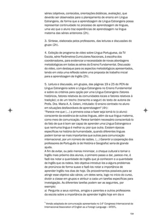 séries (objetivos, conteúdos, orientações didáticas, avaliação), que
deverão ser observados para o planejamento de ensino em Língua
Estrangeira, de forma que a aprendizagem de Língua Estrangeira possa
representar continuidade no processo de aprendizagem de línguas,
uma vez que o aluno traz experiências de aprendizagem na língua
materna das séries anteriores (2h).

3. Síntese, elaborada pelos professores, das leituras e discussões do
grupo (2h).

4. Exibição de programa de vídeo sobre Língua Portuguesa, da TV
Escola, série Parâmetros Curriculares Nacionais, à escolha dos
coordenadores, para evidenciar a necessidade de novas abordagens
metodológicas em todas as séries do Ensino Fundamental. Discussão
do vídeo, com destaque para os aspectos metodológicos apresentados,
tendo em vista uma reflexão sobre uma proposta de trabalho inicial
para a aprendizagem de Inglês (2h).

5. Leitura e discussão, em grupos, das páginas 19 a 25 do PCN de
Língua Estrangeira sobre a Língua Estrangeira no Ensino Fundamental
e sobre os critérios para opção por uma Língua Estrangeira (fatores
históricos, fatores relativos às comunidades locais e fatores relativos à
tradição); e de um trecho (transcrito a seguir) do texto de autoria da
Profa. Dra. Maria A. A. Celani, intitulado: O ensino centrado no aluno
em situações desfavoráveis de aprendizagem3 (4h):
“Parece-me que (...) a primeira coisa a fazer seja torná-lo (o aluno)
consciente da existência de outras línguas, além da sua língua materna,
como meio de comunicação. Parece também necessário conscientizá-lo
do fato de que é bom ser capaz de aprender uma Língua Estrangeira e
que nenhuma língua é melhor ou pior que outra. Existem épocas
específicas na história da humanidade, quando diferentes línguas
podem tornar-se mais importantes que outras para comunicação
internacional, por um número de razões. (...) Garantir a cooperação dos
professores de Português (e de História e Geografia) seria de grande
ajuda.
A fim de evitar, ou pelo menos minimizar, o choque cultural e tornar o
Inglês mais próximo dos alunos, o primeiro passo a dar, parece-me, é
fazê-los notar a quantidade de Inglês que já conhecem e a quantidade
de Inglês que os rodeia. Isto objetiva introduzi-los a alguns problemas
de pronúncia de forma suave e fazê-los notar a importância de
aprender Inglês nos dias de hoje. Os procedimentos possíveis para se
atingir esse objetivo são vários; um deles seria, logo no início do curso,
dividir a classe em grupos e atribuir a cada um tarefas específicas para
investigação. As diferentes tarefas podem ser as seguintes, por
exemplo:
a) Pergunte a seus vizinhos, amigos e parentes e outros professores
da escola sobre a importância de aprender Inglês hoje em dia e

3
  Versão adaptada de comunicação apresentada no 14º Congresso Internacional da
Internacional Association of English as a Foreign Language – IATEFL.

                                                                           104
 