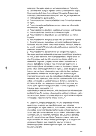 organize a informação obtida em um breve relatório em Português.
b) Descubra onde a Língua Inglesa é falada: a) como primeira língua;
b) como segunda língua; c) como Língua Estrangeira. Organize sua
informação para fazer um relatório a partir dela. Peça aos professores
de História/Geografia que o ajudem.
c) Procure dez nomes de comida/bebidas que o Português emprestou
do Inglês.
d) Procure dez palavras ligadas a esportes e jogos que o Português
emprestou do Inglês.
e) Procure dez nomes de atores ou atrizes, americanos ou britânicos.
f) Procure dez nomes de músicas ou filmes em Inglês.
g) Procure dez nomes de produtos que você acha que são nomes
ingleses.
h) Procure dez nomes de lojas que você acha que são nomes ingleses.
i) Recolha instruções ou qualquer outra informação encontrada em
rótulos de produtos (frases como made in Brazil, for export, ready to
be served, product of Brazil, net weight, salt added, a teaspoon for cup
podem ser encontradas).
j) Procure dez nomes de cosméticos que são palavras inglesas.
Nas aulas seguintes será pedido aos grupos o relatório da pesquisa e,
no final, o resto da classe pode fazer perguntas ou ampliar o que foi
dito. O professor pode também acrescentar algo ao relatório, se
necessário. Os grupos que pesquisaram sobre a importância e o
alcance do Inglês no mundo de hoje deveriam ser os primeiros a
fazer o relato, já que a finalidade do exercício é preparar o cenário
para a futura aprendizagem formal do Inglês. A tarefa dos grupos que
lidarem com produtos e lugares tem como objetivo fazer os alunos
perceberem a necessidade de usar Inglês para a comunicação
internacional, como no caso das instruções em Inglês em produtos
brasileiros para exportação, mas também objetiva tornar o aluno mais
crítico com relação ao uso desnecessário de nomes estrangeiros.
O objetivo de lidar com palavras emprestadas é o de mostrar aos
alunos como a pronúncia original muda e se torna adaptada à da
língua na qual é incorporada. (...)
Essa introdução pode ser demorada, mas não deveria ser encarada como
perda de tempo. No contexto educacional no qual queremos que o Inglês
tenha um papel, é essencial que ele adquira um significado e um objetivo
em relação à vida diária normal fora da escola...”.

6. Elaboração, em pequenos grupos, de uma proposta de trabalho
para receber os alunos que estarão iniciando suas primeiras
aprendizagens em Inglês na escola, com base na síntese das leituras e
discussões: contemplando algumas formas de conhecer os alunos
(quem são, que conhecimento de mundo trazem, onde moram, com
quem convivem, se trabalham, formas de lazer, eventuais contatos/
experiências anteriores com Língua Estrangeira, com o Inglês, que
expectativas têm em relação a essa aprendizagem, qual o significado
dessa aprendizagem para eles etc.) e algumas formas de
sensibilização para a aprendizagem de Inglês, com base nesse
levantamento (3h).

                                                                     105
 