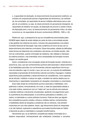 116   ORIENTAÇÕES CURRICULARES PARA O ENSINO MÉDIO




          [...] capacidade de abstração, do desenvolvimento do pensamento sistêmico, ao
          contrário da compreensão parcial e fragmentada dos fenômenos, da criativida-
          de, da curiosidade, da capacidade de pensar múltiplas alternativas para a solu-
          ção de um problema, ou seja, do desenvolvimento do pensamento divergente, da
          capacidade de trabalhar em equipe, da disposição de procurar e aceitar críticas,
          da disposição para o risco, do desenvolvimento do pensamento crítico, do saber
          comunicar-se, da capacidade de buscar conhecimento (BRASIL, 1999, p. 24).


          Reitera-se, aqui, a perspectiva de que as competências preconizadas pelas
      DCNEM sejam objeto de amplo debate por parte de toda a comunidade escolar
      e das gestões dos sistemas de ensino, inclusive dos pesquisadores e do próprio
      Conselho Nacional de Educação, haja vista a polêmica em torno de seu uso no
      desenvolvimento dos sistemas curriculares. Essas discussões, aliadas às definições
      sobre formas de tratamento dos conteúdos e dos temas, em âmbito escolar, refe-
      rem-se a dimensões, quanto à formação da cidadania, não voltadas a interesses
      do sistema produtivo, mas entendidas como necessidades da formação humana
      integral, em sentido geral.
          Assim, considerando uma concepção ampla de formação escolar, entende-se e
      assume-se, aqui, que aos conhecimentos químicos está associado o desenvolvimen-
      to de habilidades para lidar com as ferramentas culturais específicas à forma quí-
      mica de entender e agir no mundo, e que, por sua vez, um conjunto de habilidades
      associadas à apropriação de ferramentas culturais (conceitos, linguagens, modelos
      específicos) pode possibilitar o desenvolvimento de competências, como capacida-
      de de articular, mobilizar e colocar em ação, e também de valores aliados aos co-
      nhecimentos e capacidades necessários em situações vivenciadas ou vivenciáveis.
          Essa visão ampla de conhecimento químico associado a habilidades, com-
      petências e valores, transcendendo, em muito, a visão de capacidades aliadas a
      uma ação motora, associa-se com um "saber ser" que se articula com posturas
      e atitudes coletivas e eticamente consideradas, ajudando nos julgamentos quan-
      to à pertinência de práticas/ações, à convivência participativa e solidária, à ini-
      ciativa, à criatividade e a outros atributos humanos. Pode-se dizer que alguém
      tem competência quando constitui, articula e mobiliza valores, conhecimentos
      e habilidades diante de situações e problemas não só rotineiros, mas também
      imprevistos em sua vida cotidiana. Assim, age eficazmente diante do inesperado
      e do não habitual, superando a experiência acumulada transformada em hábito
      e liberando-se para a criatividade e a atuação transformadora.
          Obviamente que, ao se definirem competências aliadas à formação da ci-
      dadania responsável, intrinsecamente são enfatizados conteúdos e conceitos
 