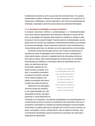 CONHECIMENTOS DE QUÍMICA     117




fundamentais da Química, sem os quais elas não se desenvolvem. Os quadros
apresentados, portanto, enfatizam tais conceitos, expressos num conjunto de co-
nhecimentos, habilidades e valores explicitados, sem nenhuma especificação de
ordenação, respeitada a autonomia preconizada nas presentes Orientações.


1.3 A abordagem metodológica no ensino da Química
O presente documento reafirma a contextualização e a interdisciplinaridade
como eixos centrais organizadores das dinâmicas interativas no ensino de Quí-
mica, na abordagem de situações reais trazidas do cotidiano ou criadas na sala
de aula por meio da experimentação. Fazendo parte da contextualização, as situ-
ações reais nem sempre são adequada e suficientemente tratadas nos processos
de ensino-aprendizagem, sendo importante construirem novos entendimentos e
novas práticas sobre elas, em atenção aos eixos organizadores já mencionados.
    No âmbito da área da Educação Química, são muitas as experiências co-
nhecidas nas quais as abordagens dos conteúdos químicos, extrapolando a
visão restrita desses, priorizam o estabelecimento de articulações dinâmicas
entre teoria e prática, pela contextualização de conhecimentos em atividades
diversificadas que enfatizam a construção coletiva de significados aos con-
ceitos, em detrimento da mera
transmissão repetitiva de "ver-
                                        ... reafirma a contextualização
dades" prontas e isoladas. Con-
                                        e a interdisciplinaridade como
tudo, é necessário aumentarem
                                         eixos centrais organizadores
os espaços de estudo e planeja-
                                           das dinâmicas interativas
mento coletivo dirigidos à am-
                                           no ensino de Química, na
pliação das relações entre teoria
                                            abordagem de situações
e prática nas aulas de Química.
                                         reais trazidas do cotidiano ou
    Defende-se uma abordagem
                                          criadas na sala de aula por
de temas sociais (do cotidiano)
                                           meio da experimentação.
e uma experimentação que, não
dissociadas da teoria, não sejam
pretensos ou meros elementos de
motivação ou de ilustração, mas efetivas possibilidades de contextualização dos
conhecimentos químicos, tornando-os socialmente mais relevantes. Para isso, é
necessária a articulação na condição de proposta pedagógica na qual situações
reais tenham um papel essencial na interação com os alunos (suas vivências, sa-
beres, concepções), sendo o conhecimento, entre os sujeitos envolvidos, meio
ou ferramenta metodológica capaz de dinamizar os processos de construção e
negociação de significados.
 