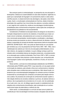 118   ORIENTAÇÕES CURRICULARES PARA O ENSINO MÉDIO




          Nos avanços quanto à contextualização, na perspectiva de uma educação in-
      terdisciplinar, destaca-se a essencialidade de cada saber disciplinar, legitimado no
      papel que a apropriação da linguagem e do pensamento próprio a cada cultura
      científica assume, no desenvolvimento das abordagens, das ações e das interlo-
      cuções. Assim, a enculturação contextualizada em Química, aliada à interdisci-
      plinaridade não superficial, traz à tona limites dos saberes e conceitos cotidianos
      e, sem negá-los nem substituí-los, amplia-os nas abordagens transformadoras
      possibilitadas pelos conhecimentos emergentes e pelas ações das condições po-
      tencializadoras da qualidade de vida socioambiental.
          Considerando a finalidade da educação básica de assegurar ao educando a
      formação indispensável ao exercício da cidadania, é importante que a base cur-
      ricular comum contemple, articuladamente com os eixos do conhecimento quí-
      mico mencionado (propriedades, transformações e constituição), a abordagem
      de temas sociais que propiciem ao aluno o desenvolvimento de atitudes e valores
      aliados à capacidade de tomada de decisões responsáveis diante de situações reais
      (SANTOS; SCHNETZLER, 1997). Isso pode ser desenvolvido em uma aborda-
      gem temática que, à luz da perspectiva de Paulo Freire (1967, 1987, 1992), vise à
      mediatização dos saberes por meio de uma educação problematizadora, de ca-
      ráter reﬂexivo, de argüição da realidade, na qual o diálogo começa a partir da
      reﬂexão sobre contradições básicas de situações existenciais, consubstanciando-
      se na educação para a prática da liberdade. Para Freire (1967 e 1987), os temas
      sociais e as situações reais propiciam a práxis educativa, que, enriquecida pela
      nova linguagem e pelos novos significados, transforma o mundo, em vez de re-
      produzi-lo.
          Nesse sentido, o princípio da contextualização estabelecido nas DCNEM e
      referendado pelos PCNEM e pelos PCN+ é aqui assumido, em seu papel central
      na formação da cidadania, pela reﬂexão crítica (com conhecimento) e interativa
      sobre situações reais e existenciais para os estudantes. Além dessa função, en-
      tendemos que a recontextualização pedagógica do conteúdo químico é também
      fundamental na concretização dos conteúdos curriculares pela relação entre te-
      oria e prática. Os processos de construção do conhecimento escolar supõem a
      inter-relação dinâmica de conceitos cotidianos e químicos, de saberes teóricos e
      práticos, não na perspectiva da conversão de um no outro, nem da substituição
      de um pelo outro, mas, sim, do diálogo capaz de ajudar no estabelecimento de
      relações entre conhecimentos diversificados, pela constituição de um conheci-
      mento plural capaz de potencializar a melhoria da vida.
          Assim sendo, a contextualização no currículo da base comum poderá ser
      constituída por meio da abordagem de temas sociais e situações reais de forma
 