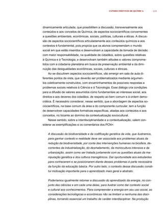 CONHECIMENTOS DE QUÍMICA          119




dinamicamente articulada, que possibilitem a discussão, transversalmente aos
conteúdos e aos conceitos de Química, de aspectos sociocientíficos concernentes
a questões ambientais, econômicas, sociais, políticas, culturais e éticas. A discus-
são de aspectos sociocientíficos articuladamente aos conteúdos químicos e aos
contextos é fundamental, pois propicia que os alunos compreendam o mundo
social em que estão inseridos e desenvolvam a capacidade de tomada de decisão
com maior responsabilidade, na qualidade de cidadãos, sobre questões relativas
à Química e à Tecnologia, e desenvolvam também atitudes e valores comprome-
tidos com a cidadania planetária em busca da preservação ambiental e da dimi-
nuição das desigualdades econômicas, sociais, culturais e étnicas.
    Ao se discutirem aspectos sociocientíficos, vão emergir em sala de aula di-
ferentes pontos de vista, que deverão ser problematizados mediante argumen-
tos coletivamente construídos, com encaminhamentos de possíveis respostas a
problemas sociais relativos à Ciência e à Tecnologia. Esse diálogo cria condições
para a difusão de valores assumidos como fundamentais ao interesse social, aos
direitos e aos deveres dos cidadãos, de respeito ao bem comum e à ordem demo-
crática. É necessário considerar, nesse sentido, que a abordagem de aspectos so-
ciocientíficos, na base comum da área e do componente curricular, tem a função
de desenvolver capacidades formativas específicas, aliadas aos conteúdos e aos
conceitos, no tocante ao domínio da contextualização sociocultural.
    Nesse sentido, sobre a interdisciplinaridade e a contextualização, valem con-
siderar as exemplificações e os comentários dos PCN+:


    A discussão da biodiversidade e da codificação genética da vida, que ilustramos,
    para ganhar contexto e realidade deve ser associada aos problemas atuais da
    redução da biodiversidade, por conta das intervenções humanas na biosfera, de-
    correntes da industrialização, do desmatamento, da monocultura intensiva e da
    urbanização, assim como ser tratada juntamente com as questões atuais da ma-
    nipulação genética e dos cultivos transgênicos. Dar oportunidade aos estudantes
    para conhecerem e se posicionarem diante desses problemas é parte necessária
    da função da educação básica. Por outro lado, o contexto dessa discussão consti-
    tui motivação importante para o aprendizado mais geral e abstrato.


    Poderíamos igualmente retomar a discussão do aprendizado da energia, no con-
    junto das ciências e em cada uma delas, para ilustrar como dar contexto social
    e cultural aos conhecimentos. Para compreender a energia em seu uso social, as
    considerações tecnológicas e econômicas não se limitam a nenhuma das disci-
    plinas, tornando essencial um trabalho de caráter interdisciplinar. Na produção
 