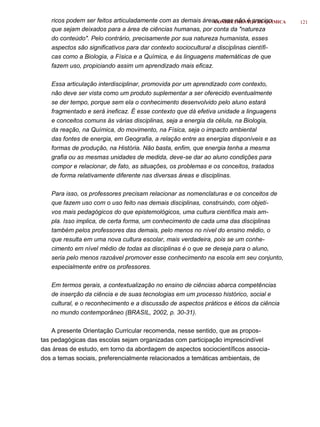 ricos podem ser feitos articuladamente com as demais áreas, mas não é preciso
                                                                CONHECIMENTOS DE QUÍMICA   121
   que sejam deixados para a área de ciências humanas, por conta da "natureza
   do conteúdo". Pelo contrário, precisamente por sua natureza humanista, esses
   aspectos são significativos para dar contexto sociocultural a disciplinas científi-
   cas como a Biologia, a Física e a Química, e às linguagens matemáticas de que
   fazem uso, propiciando assim um aprendizado mais eficaz.

   Essa articulação interdisciplinar, promovida por um aprendizado com contexto,
   não deve ser vista como um produto suplementar a ser oferecido eventualmente
   se der tempo, porque sem ela o conhecimento desenvolvido pelo aluno estará
   fragmentado e será ineficaz. É esse contexto que dá efetiva unidade a linguagens
   e conceitos comuns às várias disciplinas, seja a energia da célula, na Biologia,
   da reação, na Química, do movimento, na Física, seja o impacto ambiental
   das fontes de energia, em Geografia, a relação entre as energias disponíveis e as
   formas de produção, na História. Não basta, enfim, que energia tenha a mesma
   grafia ou as mesmas unidades de medida, deve-se dar ao aluno condições para
   compor e relacionar, de fato, as situações, os problemas e os conceitos, tratados
   de forma relativamente diferente nas diversas áreas e disciplinas.

   Para isso, os professores precisam relacionar as nomenclaturas e os conceitos de
   que fazem uso com o uso feito nas demais disciplinas, construindo, com objeti-
   vos mais pedagógicos do que epistemológicos, uma cultura científica mais am-
   pla. Isso implica, de certa forma, um conhecimento de cada uma das disciplinas
   também pelos professores das demais, pelo menos no nível do ensino médio, o
   que resulta em uma nova cultura escolar, mais verdadeira, pois se um conhe-
   cimento em nível médio de todas as disciplinas é o que se deseja para o aluno,
   seria pelo menos razoável promover esse conhecimento na escola em seu conjunto,
   especialmente entre os professores.

   Em termos gerais, a contextualização no ensino de ciências abarca competências
   de inserção da ciência e de suas tecnologias em um processo histórico, social e
   cultural, e o reconhecimento e a discussão de aspectos práticos e éticos da ciência
   no mundo contemporâneo (BRASIL, 2002, p. 30-31).

    A presente Orientação Curricular recomenda, nesse sentido, que as propos-
tas pedagógicas das escolas sejam organizadas com participação imprescindível
das áreas de estudo, em torno da abordagem de aspectos sociocientíficos associa-
dos a temas sociais, preferencialmente relacionados a temáticas ambientais, de
 