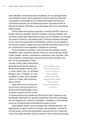 122   ORIENTAÇÕES CURRICULARES PARA O ENSINO MÉDIO




      forma articulada a conteúdos/conceitos disciplinares, em uma abordagem tanto
      mais significativa quanto mais for legitimada na vivência social dos estudantes,
      o que significa a estruturação de um conhecimento disciplinar de Química di-
      namicamente articulado com os demais componentes curriculares da área de
      Ciências da Natureza, Matemática e suas Tecnologias, bem como as das demais
      áreas de estudo.
          Embora existam temas gerais já propostos, a exemplo dos PCN+ (Química e
      biosfera, Química e atmosfera, Química e hidrosfera e Química e litosfera), reco-
      menda-se que eles sejam selecionados de acordo com as condições e os interesses
      dos sujeitos no âmbito da comunidade escolar. Os temas contextuais organizado-
      res do currículo da escola podem ser identificados a partir de uma diversidade de
      temas locais ou globais, espaços esses que constituem dimensões sempre presen-
      tes e impossíveis de serem esgotadas ou isoladas em si mesmas.
          Pode-se trabalhar, por exemplo, a partir de temas como poluição, recursos
      energéticos, saúde, cosméticos, plásticos, metais, lixo, química agrícola, energia
      nuclear, petróleo, alimentos, medicamentos, agrotóxicos, águas, atmosfera, solos,
      vidros, cerâmicas, nanotecnologia, entre tantos outros temas abordados, tam-
      bém, em livros paradidáticos, orienta-
      dos para o ensino médio. Muitos desses
      temas são encontrados em artigos de             Pode-se trabalhar, a partir
      revistas de divulgação científica, como          de temas como poluição,
      a revista Ciência Hoje, da Sociedade               recursos energéticos,
      Brasileira para o Progresso da Ciên-                saúde, cosméticos,
      cia (SBPC), e outras, como a Scientific           plásticos, metais, lixo,
      American, a Galileu, além da Química            química agrícola, energia
      Nova na Escola.                                      nuclear, petróleo,
          Sejam quais forem os conhecimen-            alimentos, medicamentos,
      tos químicos e a forma de inseri-los no                 agrotóxicos ...
      processo ensino-aprendizagem, há que
      se garantir a base comum do currículo
      e o desenvolvimento das competências básicas da formação. Espera-se a con-
      textualização referenciada nos aspectos sócioculturais, bem como a explicitação
      das inter-relações entre a Química, a tecnologia, a sociedade e o meio ambiente,
      ainda que no âmbito da parte diversificada da proposta curricular.
          Cabe ressaltar, também, que as abordagens dos conteúdos precisam, obri-
      gatoriamente, em algum momento do processo, estar articuladas, no âmbito do
      currículo escolar, de forma não fragmentada e não prescritiva com o desenvolvi-
      mento da educação ambiental, conforme preceitua o Plano Nacional de Educação
 