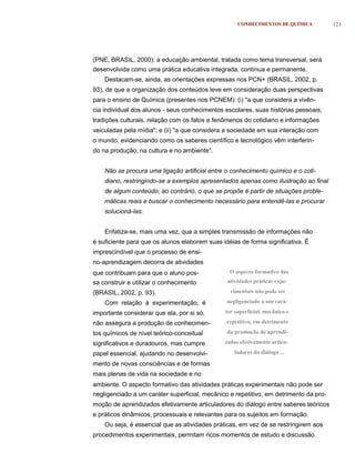CONHECIMENTOS DE QUÍMICA           123




(PNE, BRASIL, 2000): a educação ambiental, tratada como tema transversal, será
desenvolvida como uma prática educativa integrada, contínua e permanente.
    Destacam-se, ainda, as orientações expressas nos PCN+ (BRASIL, 2002, p.
93), de que a organização dos conteúdos leve em consideração duas perspectivas
para o ensino de Química (presentes nos PCNEM): (i) "a que considera a vivên-
cia individual dos alunos - seus conhecimentos escolares, suas histórias pessoais,
tradições culturais, relação com os fatos e fenômenos do cotidiano e informações
veiculadas pela mídia"; e (ii) "a que considera a sociedade em sua interação com
o mundo, evidenciando como os saberes científico e tecnológico vêm interferin-
do na produção, na cultura e no ambiente".


    Não se procura uma ligação artificial entre o conhecimento químico e o coti-
    diano, restringindo-se a exemplos apresentados apenas como ilustração ao final
    de algum conteúdo; ao contrário, o que se propõe é partir de situações proble-
    máticas reais e buscar o conhecimento necessário para entendê-las e procurar
    solucioná-las.


    Enfatiza-se, mais uma vez, que a simples transmissão de informações não
é suficiente para que os alunos elaborem suas idéias de forma significativa. É
imprescindível que o processo de ensi-
no-aprendizagem decorra de atividades
que contribuam para que o aluno pos-             O aspecto formativo das
sa construir e utilizar o conhecimento          atividades práticas expe-

(BRASIL, 2002, p. 93).                           rimentais não pode ser

    Com relação à experimentação, é             negligenciado a um cará-

importante considerar que ela, por si só,      ter superficial, mecânico e

não assegura a produção de conhecimen-          repetitivo, em detrimento

tos químicos de nível teórico-conceitual        da promoção de aprendi-

significativos e duradouros, mas cumpre        zados efetivamente articu-

papel essencial, ajudando no desenvolvi-           ladores do diálogo ...

mento de novas consciências e de formas
mais plenas de vida na sociedade e no
ambiente. O aspecto formativo das atividades práticas experimentais não pode ser
negligenciado a um caráter superficial, mecânico e repetitivo, em detrimento da pro-
moção de aprendizados efetivamente articuladores do diálogo entre saberes teóricos
e práticos dinâmicos, processuais e relevantes para os sujeitos em formação.
    Ou seja, é essencial que as atividades práticas, em vez de se restringirem aos
procedimentos experimentais, permitam ricos momentos de estudo e discussão
 