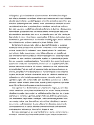 124   ORIENTAÇÕES CURRICULARES PARA O ENSINO MÉDIO




      teórico/prática que, transcendendo os conhecimentos de nível fenomenológico
      e os saberes expressos pelos alunos, ajudem na compreensão teórico-conceitual da
      situação real, mediante o uso de linguagens e modelos explicativos específicos que,
      incapazes de serem produzidos de forma direta, dependem de interações fecundas
      na problematização e na (re)significação conceitual pela mediação do professor.
      Com isso, supera-se a visão linear, alienada e alienante da Química e do seu ensino
      na medida em que os estudantes são interativamente envolvidos em discussões
      teóricas relativas a situações reais, sobre as quais eles têm o que falar, na direção
      da produção de novas interpretações e explicações, dinâmicas, deliberadas, plurais
      e sistemáticas, pela intermediação essencial de novas linguagens, teorias e saberes
      disponibilizados pelo professor de Química (SILVA; ZANON, 2000).
          Contrariamente ao que muitos crêem, a Química/Ciência não se apóia nas
      aparências nem busca essências escondidas na natureza. Sendo uma construção
      humana, portanto histórica, ela se dá com o desenvolvimento de conceitos no
      confronto com dados experimentais e com idéias cotidianas, em situação real,
      pela compreensão conceitual do que está além das aparências e das impressões
      primeiras. Por isso, a situação experimental, a prática, a experimentação, jamais
      deve ser esquecida na ação pedagógica. Pelo contrário, deve-se confrontá-la com
      os conceitos construídos historicamente, mostrar que não se pode "captar" pelos
      sentidos imediatos a existência, por exemplo, de átomos, de íons, de interações
      entre moléculas. Pode-se, porém, à luz dos conceitos químicos, entender as re-
      alidades, atingindo um nível de compreensão impossível pelos dados sensoriais
      ou pelas percepções primeiras. Uma vez de posse dos conceitos, pela interação
      pedagógica, os próprios dados sensoriais começam a ter outro sentido, outro
      lugar de inserção, outra compreensão. Com isso não se quer dizer que os dados
      sensoriais captam de forma errada o real, apenas que não captam as explicações
      que a Ciência/Química dá para as sensações/percepções.
          Isso supera a visão do laboratório que funciona como mágica, ou como des-
      coberta da verdade válida para qualquer situação. As teorias, sempre provisórias,
      não são encontradas (descobertas) na realidade empírica. São, isso sim, criações
      e construções humanas, e, por isso, sempre históricas, dinâmicas, processuais,
      com antecedentes, implicações e limitações. Tratar da inter-relação teoria-práti-
      ca no ensino implica, pois, desmistificar o laboratório e imbricá-lo com o ensino
      concernente a vivências sociais da vida cotidiana fora da escola, aproximando
      construções teóricas da ciência (saberes químicos/científicos) com realidades
      próximas vividas pelos alunos, dentro e fora da sala de aula.
          Com essa abordagem, o que se pretende é levar o aluno a compreender e a
      reconhecer a natureza do conhecimento científico como uma atividade humana
 
