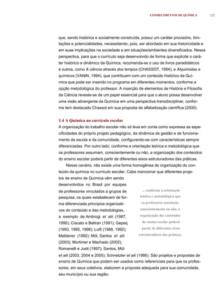 CONHECIMENTOS DE QUÍMICA        125




que, sendo histórica e socialmente construída, possui um caráter provisório, limi-
tações e potencialidades, necessitando, pois, ser abordado em sua historicidade e
em suas implicações na sociedade e em situações/ambientes diversificados. Nessa
perspectiva, para que o currículo seja desenvolvido de forma que explicite o cará-
ter histórico e dinâmico da Química, recomenda-se o uso de livros paradidáticos
e outros, como A ciência através dos tempos (CHASSOT, 1994), e Alquimistas e
químicos (VANIN, 1994), que contribuem com um conteúdo histórico da Quí-
mica que pode ser inserido no programa em diferentes momentos, conforme a
opção metodológica do professor. A inserção de elementos de História e Filosofia
da Ciência reveste-se de um papel essencial para que o aluno possa desenvolver
uma visão abrangente da Química em uma perspectiva transdisciplinar, confor-
me tem destacado Chassot em sua proposta de alfabetização científica (2000).


1.4 A Química no currículo escolar
A organização do trabalho escolar não só leva em conta como expressa as espe-
cificidades do próprio projeto pedagógico, da dinâmica de gestão e de funciona-
mento da escola e da comunidade, configurando-se com características sempre
diferenciadas. Por outro lado, conforme a orientação teórica e metodológica que
os professores assumam, conscientemente ou não, a organização dos conteúdos
do ensino escolar poderá partir de diferentes eixos estruturadores das práticas.
    Nesse cenário, não existe uma forma homogênea de organização do con-
teúdo da química no currículo escolar. Cabe mencionar que diferentes proje-
tos de ensino de Química vêm sendo
desenvolvidos no Brasil por equipes
de professores vinculados a grupos de            ... conforme a orientação

pesquisa, os quais estabelecem de for-         teórica e metodológica que

ma diferenciada princípios organizati-          os professores assumam,

vos do conteúdo e das metodologias,            conscientemente ou não, a

a exemplo de Ambrogi et alii (1987,            organização dos conteúdos

1990); Ciscato e Beltran (1991); Gepeq           do ensino escolar poderá

(1993, 1995, 1998); Lutfi (1988, 1992);         partir de diferentes eixos

Maldaner (1992); Mól, Santos et alii           estruturadores das práticas.

(2003); Mortimer e Machado (2002);
Romanelli e Justi (1997); Santos, Mól
et alii (2003, 2004 e 2005); Schnetzler et alii (1986). São projetos e propostas de
ensino de Química que podem ser usados como referenciais para que os profes-
sores, em seus coletivos, elaborem a proposta adequada para sua comunidade,
seu município ou sua região.
 