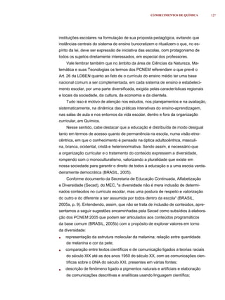 CONHECIMENTOS DE QUÍMICA          127




instituições escolares na formulação de sua proposta pedagógica, evitando que
instâncias centrais do sistema de ensino burocratizem e ritualizem o que, no es-
pírito da lei, deve ser expressão de iniciativa das escolas, com protagonismo de
todos os sujeitos diretamente interessados, em especial dos professores.
    Vale lembrar também que no âmbito da área de Ciências da Natureza, Ma-
temática e suas Tecnologias os termos dos PCNEM referendam o que prevê o
Art. 26 da LDBEN quanto ao fato de o currículo do ensino médio ter uma base
nacional comum a ser complementada, em cada sistema de ensino e estabeleci-
mento escolar, por uma parte diversificada, exigida pelas características regionais
e locais da sociedade, da cultura, da economia e da clientela.
    Tudo isso é motivo de atenção nos estudos, nos planejamentos e na avaliação,
sistematicamente, na dinâmica das práticas interativas do ensino-aprendizagem,
nas salas de aula e nos entornos da vida escolar, dentro e fora da organização
curricular, em Química.
    Nesse sentido, cabe destacar que a educação é distribuída de modo desigual
tanto em termos de acesso quanto de permanência na escola, numa visão etno-
cêntrica, em que o conhecimento é pensado na óptica adultocêntrica, masculi-
na, branca, ocidental, cristã e heteronormativa. Sendo assim, é necessário que
a organização curricular e o tratamento do conteúdo expressem a diversidade,
rompendo com o monoculturalismo, valorizando a pluralidade que existe em
nossa sociedade para garantir o direito de todos à educação e a uma escola verda-
deiramente democrática (BRASIL, 2005).
    Conforme documento da Secretaria de Educação Continuada, Alfabetização
e Diversidade (Secad), do MEC, "a diversidade não é mera inclusão de determi-
nados conteúdos no currículo escolar, mas uma postura de respeito e valorização
do outro e do diferente a ser assumida por todos dentro da escola" (BRASIL,
2005a, p. 9). Entendendo, assim, que não se trata de inclusão de conteúdos, apre-
sentamos a seguir sugestões encaminhadas pela Secad como subsídios à elabora-
ção dos PCNEM 2005 que podem ser articulados aos conteúdos programáticos
da base comum (BRASIL, 2005b) com o propósito de explorar valores em torno
da diversidade:
•   representação da estrutura molecular da melanina; relação entre quantidade
    de melanina e cor da pele;
•   comparação entre textos científicos e de comunicação ligados a teorias raciais
    do século XIX até as dos anos 1950 do século XX, com as comunicações cien-
    tíficas sobre o DNA do século XXI, presentes em várias fontes;
•   descrição de fenômeno ligado a pigmentos naturais e artificiais e elaboração
    de comunicações descritivas e analíticas usando linguagem científica;
 
