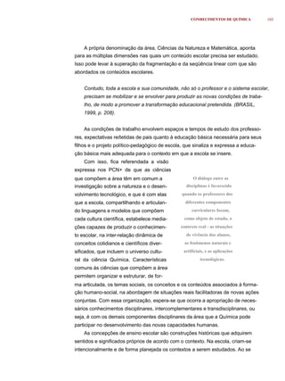 CONHECIMENTOS DE QUÍMICA        103




    A própria denominação da área, Ciências da Natureza e Matemática, aponta
para as múltiplas dimensões nas quais um conteúdo escolar precisa ser estudado.
Isso pode levar à superação da fragmentação e da seqüência linear com que são
abordados os conteúdos escolares.


    Contudo, toda a escola e sua comunidade, não só o professor e o sistema escolar,
    precisam se mobilizar e se envolver para produzir as novas condições de traba-
    lho, de modo a promover a transformação educacional pretendida. (BRASIL,
    1999, p. 208).


    As condições de trabalho envolvem espaços e tempos de estudo dos professo-
res, expectativas reﬂetidas de pais quanto à educação básica necessária para seus
filhos e o projeto político-pedagógico de escola, que sinaliza e expressa a educa-
ção básica mais adequada para o contexto em que a escola se insere.
    Com isso, fica referendada a visão
expressa nos PCN+ de que as ciências
que compõem a área têm em comum a                     O diálogo entre as
investigação sobre a natureza e o desen-          disciplinas é favorecido
volvimento tecnológico, e que é com elas        quando os professores dos
que a escola, compartilhando e articulan-         diferentes componentes
do linguagens e modelos que compõem                  curriculares focam,
cada cultura científica, estabelece media-       como objeto de estudo, o
ções capazes de produzir o conhecimen-          contexto real - as situações
to escolar, na inter-relação dinâmica de          de vivência dos alunos,
conceitos cotidianos e científicos diver-         os fenômenos naturais e
sificados, que incluem o universo cultu-         artificiais, e as aplicações
ral da ciência Química. Características                   tecnológicas.
comuns às ciências que compõem a área
permitem organizar e estruturar, de for-
ma articulada, os temas sociais, os conceitos e os conteúdos associados à forma-
ção humano-social, na abordagem de situações reais facilitadoras de novas ações
conjuntas. Com essa organização, espera-se que ocorra a apropriação de neces-
sários conhecimentos disciplinares, intercomplementares e transdisciplinares, ou
seja, é com os demais componentes disciplinares da área que a Química pode
participar no desenvolvimento das novas capacidades humanas.
    As concepções de ensino escolar são construções históricas que adquirem
sentidos e significados próprios de acordo com o contexto. Na escola, criam-se
intencionalmente e de forma planejada os contextos a serem estudados. Ao se
 