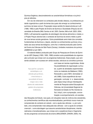 CONHECIMENTOS DE QUÍMICA        129




Química Orgânica, desconsiderando as características formativas e os princí-
pios já referidos.
    Em vez de ordenarem os conteúdos pela divisão clássica, os professores po-
derão organizá-los a partir de temas dos quais vão emergir os conhecimentos
químicos da base comum. Proposição nesse sentido foi desenvolvida por Lutfi
(1988, 1992) e pelo Projeto de Ensino de Química e Sociedade (Pequis) da Uni-
versidade de Brasília (Mól; Santos et alii, 2003, Santos; Mól et alii, 2003, 2004,
2005). Lutfi apresenta sugestões de abordagem dos temas alimentos e metais, e
o Projeto Pequis aborda todo o conteúdo de Química do ensino médio a partir
de nove temas sociais geradores. Outra possibilidade seria tratar dos conceitos
fundamentais da Química e, depois, abordar os conhecimentos químicos vincu-
lados aos seus temas tecnológicos, como fez o material produzido pelo Centro
de Ensino de Ciências de São Paulo (Cecisp), Unidades modulares de química
(AMBROGI et alii,1987).
    O material didático produzido pelo Grupo de Pesquisa em Ensino de Quími-
ca da USP (Gepeq) (1993, 1995, 1998) constitui outra possibilidade de organiza-
ção curricular que rompe com os programas tradicionais. Esse projeto, que vem
sendo adotado com sucesso em várias escolas, estrutura os conceitos químicos
                                          com base em teorias cognitivistas. Ainda
                                          há possibilidade de organização curricu-
     Seja qual for a proposta             lar, a partir de atividades experimentais
        metodológica a ser                como os materiais de Maldaner (1992);
      adotada pelo professor,             Romanelli e Justi (1997); Schnetzler et
          é bom destacar a                alii (1986). Outra experiência de reor-
      necessidade de buscar               ganização curricular é a desenvolvida
        romper com a visão                pelo Gipec-Unijuí (Grupo Interdeparta-
    clássica do conhecimento              mental de Pesquisa sobre Educação em
     químico dos programas                Ciências, da Universidade Regional do
             tradicionais.                Noroeste do Estado do Rio Grande do
                                          Sul, Unijuí), com a proposição, concre-
                                          tização e acompanhamento, em escolas,
das Situações de Estudo, nas quais, em situações reais de vivência dos estudantes,
os conhecimentos científicos são recontextualizados, permitindo novos níveis de
compreensão do contexto em estudo - com a ajuda das ciências - e, por outro
lado, uma compreensão mais adequada das ciências - com a ajuda do contexto
vivencial -, numa abordagem que assume características disciplinares, interdis-
ciplinares e transdisciplinares, que rompe com a seqüência linear e fragmenta-
da dos programas convencionais de ensino (MALDANER; ZANON, 2004). Há,
 