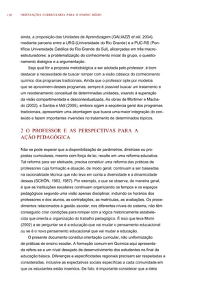 130   ORIENTAÇÕES CURRICULARES PARA O ENSINO MÉDIO




      ainda, a proposição das Unidades de Aprendizagem (GALIAZZI et alii, 2004),
      mediante parceria entre a URG (Universidade do Rio Grande) e a PUC-RS (Pon-
      tifícia Universidade Católica do Rio Grande do Sul), alicerçadas em três macro-
      estruturadores: a problematização do conhecimento inicial do grupo, o questio-
      namento dialógico e a argumentação.
          Seja qual for a proposta metodológica a ser adotada pelo professor, é bom
      destacar a necessidade de buscar romper com a visão clássica do conhecimento
      químico dos programas tradicionais. Ainda que o professor opte por modelos
      que se aproximem desses programas, sempre é possível buscar um tratamento e
      um reordenamento conceitual de determinadas unidades, visando à superação
      da visão compartimentada e descontextualizada. As obras de Mortimer e Macha-
      do (2002), e Santos e Mól (2005), embora sigam a seqüência geral dos programas
      tradicionais, apresentam uma abordagem que busca uma maior integração do con-
      teúdo e fazem importantes inversões no tratamento de determinados tópicos.


      2 O PROFESSOR E AS PERSPECTIVAS PARA A
      AÇÃO PEDAGÓGICA

      Não se pode esperar que a disponibilização de parâmetros, diretrizes ou pro-
      postas curriculares, mesmo com força de lei, resulte em uma reforma educativa.
      Tal reforma para ser efetivada, precisa constituir uma reforma das práticas de
      professores cuja formação e atuação, de modo geral, continuam a ser baseadas
      na racionalidade técnica que não leva em conta a diversidade e a dinamicidade
      dessas (SCHÖN, 1983, 1987). Por exemplo, o que se observa, de maneira geral,
      é que as instituições escolares continuam organizando os tempos e os espaços
      pedagógicos segundo uma visão apenas disciplinar, incluindo os horários dos
      professores e dos alunos, as contratações, as matrículas, as avaliações. Os proce-
      dimentos relacionados à gestão escolar, nos diferentes níveis do sistema, não têm
      conseguido criar condições para romper com a lógica historicamente estabele-
      cida que orienta a organização do trabalho pedagógico. É isso que leva Morin
      (2002) a se perguntar se é a educação que vai mudar o pensamento educacional
      ou se é o novo pensamento educacional que vai mudar a educação.
          O presente documento constitui orientação curricular, não uniformização
      de práticas de ensino escolar. A formação comum em Química aqui apresenta-
      da refere-se a um nível desejado de desenvolvimento dos estudantes no final da
      educação básica. Diferenças e especificidades regionais precisam ser respeitadas e
      consideradas, inclusive as expectativas sociais específicas a cada comunidade em
      que os estudantes estão inseridos. De fato, é importante considerar que a idéia
 