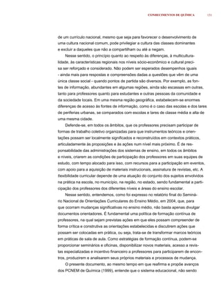 CONHECIMENTOS DE QUÍMICA           131




de um currículo nacional, mesmo que seja para favorecer o desenvolvimento de
uma cultura nacional comum, pode privilegiar a cultura das classes dominantes
e excluir a daqueles que não a compartilham ou até a negam.
    Nesse sentido, o princípio quanto ao respeito às diferenças, à multicultura-
lidade, às características regionais nos níveis sócio-econômico e cultural preci-
sa ser reforçado e considerado. Não podem ser esperados desempenhos iguais
- ainda mais para respostas e compreensões dadas a questões que vêm de uma
única classe social - quando pontos de partida são diversos. Por exemplo, as fon-
tes de informação, abundantes em algumas regiões, ainda são escassas em outras,
tanto para professores quanto para estudantes e outras pessoas da comunidade e
da sociedade locais. Em uma mesma região geográfica, estabelecem-se enormes
diferenças de acesso às fontes de informação, como é o caso das escolas e dos lares
de periferias urbanas, se comparados com escolas e lares de classe média e alta de
uma mesma cidade.
    Defende-se, em todos os âmbitos, que os professores precisam participar de
formas de trabalho coletivo organizadas para que instrumentos teóricos e orien-
tações possam ser localmente significados e reconstruídos em contextos práticos,
articuladamente às proposições e às ações num nível mais próximo. É de res-
ponsabilidade das administrações dos sistemas de ensino, em todos os âmbitos
e níveis, criarem as condições de participação dos professores em suas equipes de
estudo, com tempo alocado para isso, com recursos para a participação em eventos,
com apoio para a aquisição de materiais instrucionais, assinatura de revistas, etc. A
ﬂexibilidade curricular depende de uma atuação do conjunto dos sujeitos envolvidos
na prática na escola, no município, na região, no estado, sendo fundamental a parti-
cipação dos professores dos diferentes níveis e áreas do ensino escolar.
    Nesse sentido, entendemos, como foi expresso no relatório final do Seminá-
rio Nacional de Orientações Curriculares do Ensino Médio, em 2004, que, para
que ocorram mudanças significativas no ensino médio, não basta apenas divulgar
documentos orientadores. É fundamental uma política de formação contínua de
professores, na qual sejam previstas ações em que eles possam compreender de
forma crítica e construtiva as orientações estabelecidas e discutirem ações que
possam ser colocadas em prática, ou seja, trata-se de transformar marcos teóricos
em práticas de sala de aula. Como estratégias de formação contínua, podem-se
proporcionar seminários e oficinas, disponibilizar novos materiais, acesso a revis-
tas especializadas e incentivo financeiro a professores para participarem de encon-
tros, produzirem e analisarem seus próprios materiais e processos de mudança.
    O presente documento, ao mesmo tempo em que reafirma e propõe avanços
dos PCNEM de Química (1999), entende que o sistema educacional, não sendo
 