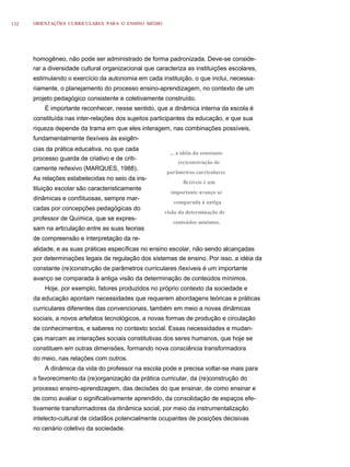 132   ORIENTAÇÕES CURRICULARES PARA O ENSINO MÉDIO




      homogêneo, não pode ser administrado de forma padronizada. Deve-se conside-
      rar a diversidade cultural organizacional que caracteriza as instituições escolares,
      estimulando o exercício da autonomia em cada instituição, o que inclui, necessa-
      riamente, o planejamento do processo ensino-aprendizagem, no contexto de um
      projeto pedagógico consistente e coletivamente construído.
          É importante reconhecer, nesse sentido, que a dinâmica interna da escola é
      constituída nas inter-relações dos sujeitos participantes da educação, e que sua
      riqueza depende da trama em que eles interagem, nas combinações possíveis,
      fundamentalmente ﬂexíveis às exigên-
      cias da prática educativa, no que cada
                                                         ... a idéia da constante
      processo guarda de criativo e de criti-
                                                            (re)construção de
      camente reﬂexivo (MARQUES, 1988).
                                                        parâmetros curriculares
      As relações estabelecidas no seio da ins-
                                                               ﬂexíveis é um
      tituição escolar são caracteristicamente
                                                         importante avanço se
      dinâmicas e conﬂituosas, sempre mar-
                                                          comparada à antiga
      cadas por concepções pedagógicas do
                                                       visão da determinação de
      professor de Química, que se expres-
                                                          conteúdos mínimos.
      sam na articulação entre as suas teorias
      de compreensão e interpretação da re-
      alidade, e as suas práticas específicas no ensino escolar, não sendo alcançadas
      por determinações legais de regulação dos sistemas de ensino. Por isso, a idéia da
      constante (re)construção de parâmetros curriculares ﬂexíveis é um importante
      avanço se comparada à antiga visão da determinação de conteúdos mínimos.
          Hoje, por exemplo, fatores produzidos no próprio contexto da sociedade e
      da educação apontam necessidades que requerem abordagens teóricas e práticas
      curriculares diferentes das convencionais, também em meio a novas dinâmicas
      sociais, a novos artefatos tecnológicos, a novas formas de produção e circulação
      de conhecimentos, e saberes no contexto social. Essas necessidades e mudan-
      ças marcam as interações sociais constitutivas dos seres humanos, que hoje se
      constituem em outras dimensões, formando nova consciência transformadora
      do meio, nas relações com outros.
          A dinâmica da vida do professor na escola pode e precisa voltar-se mais para
      o favorecimento da (re)organização da prática curricular, da (re)construção do
      processo ensino-aprendizagem, das decisões do que ensinar, de como ensinar e
      de como avaliar o significativamente aprendido, da consolidação de espaços efe-
      tivamente transformadores da dinâmica social, por meio da instrumentalização
      intelecto-cultural de cidadãos potencialmente ocupantes de posições decisivas
      no cenário coletivo da sociedade.
 