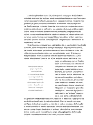 CONHECIMENTOS DE QUÍMICA         133




    A interdisciplinaridade supõe um projeto político-pedagógico de escola bem
articulado a parceria dos gestores, sendo essencial estabelecerem relações que en-
volvam saberes diversificados, os dos alunos e os das disciplinas, não como mera
justaposição, propiciando um conhecimento do fenômeno na sua complexida-
de. Reafirma-se que, no âmbito da escola, é necessário proporcionar tempo para
encontros sistemáticos de professores por áreas de estudo, que contribuam para
avaliar ações disciplinares e interdisciplinares, bem como para projetar novas
ações, o que potencializa práticas de trabalho coletivo sobre contextos vivenciais
ou temas sociais. Sem os encontros periódicos, tais práticas tendem a permane-
cer como episódios isolados, sem romper com a fragmentação e a linearidade da
organização curricular.
    Os professores, em seus grupos organizados, são os agentes da (re)construção
curricular, sendo imprescindível a criação de espaços de planejamento coletivo,
de estudos e discussões que incluam as orientações curriculares nacionais, não
vistas como propostas de ensino, mas como diretrizes a serem dinamicamen-
te significadas e desenvolvidas nos contextos de âmbitos mais locais. A União
atende à incumbência (LDBEN, Art. 9º) de "elaborar o Plano Nacional de Edu-
                                          cação em colaboração com os Estados
                                          e com os municípios", que estabelecem
     Os professores, em seus              competências e diretrizes para nortear
        grupos organizados,               os currículos e os conteúdos mínimos
         são os agentes da                do ensino, assegurando uma formação
    (re)construção curricular,            básica comum. Focos norteadores de
     sendo imprescindível a               planejamentos e práticas curriculares,
       criação de espaços de              uma vez disponibilizados, precisam ser
    planejamento coletivo, de             objeto de estudo e reﬂexão, em âmbi-
    estudos e discussões que              tos específicos do sistema educacional.
     incluam as orientações               Não podem ser vistos como "propostas
     curriculares nacionais ...           pedagógicas", nem como algo pronto e
                                          padronizado a ser "aplicado" nas esco-
                                          las do país. Como parâmetro/referên-
cia, precisam ser objeto de necessários processos de discussão e (re)significação
em âmbitos diversificados do meio educacional. O fato de isso não acontecer
configura obstáculo preocupante na inserção de efetivos processos de formação
e desenvolvimento da reforma educativa e curricular a ser desenvolvida em cada
escola e região do país. Igualmente, o professor não pode ficar isolado em seu
âmbito escolar, sendo necessária uma ampla articulação política da formação
docente e do desenvolvimento curricular no país como um todo.
 