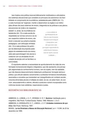 134   ORIENTAÇÕES CURRICULARES PARA O ENSINO MÉDIO




          Isso implica uma política nacional efetivamente mobilizadora e articuladora
      dos sistemas educacionais que considere os princípios da autonomia e da ﬂexi-
      bilidade no cumprimento da incumbência, estabelecida pela LDBEN (Art. 11),
      a cada município de "organizar, manter e desenvolver os órgãos e as institui-
      ções oficiais dos seus sistemas de ensino, integrando-os às políticas e aos planos
      educacionais da União e do respectivo
      estado"; e, ainda, da incumbência es-
                                                          ... a necessidade de
      tabelecida (Art. 12) a cada escola de,
                                                          aprofundamento da
      respeitadas as normas comuns e as do
                                                        visão de uma formação
      seu respectivo sistema de ensino, ela-
                                                        humana/social integral
      borar e executar sua própria proposta
                                                           e integradora, que
      pedagógica, com atribuição remetida
                                                          não apresente uma
      (Art. 13) a cada professor de partici-
                                                      percepção segmentada do
      par da elaboração da proposta peda-
                                                        conhecimento humano,
      gógica do estabelecimento de ensino,
                                                        nem do sujeito, nem da
      zelar pela aprendizagem dos alunos e
                                                                  realidade ...
      colaborar com as atividades de arti-
      culação da escola com as famílias e a
      comunidade.
          É importante salientar a necessidade de aprofundamento da visão de uma
      formação humana/social integral e integradora, que não apresente uma percep-
      ção segmentada do conhecimento humano, nem do sujeito, nem da realidade;
      que não dissocie desenvolvimento intelectual e profissional, formação teórica e
      prática; que articule saberes concernentes a conteúdos formativos diversificados,
      associados a conceitos que necessitam ser (re)significados em contexto escolar,
      incluindo dimensões plurais e múltiplas do saber, do ser, do saber-fazer, do con-
      viver, associadamente a valores, atitudes e posturas a serem incorporadas como
      vivências sociais mais solidárias, responsáveis e justas.


      REFERÊNCIAS BIBLIOGRÁFICAS


      AMBROGI, A.; LISBOA, J. C. F.; SPARAN, E. R. F. Química: habilitação para o
      magistério. São Paulo: Funbec/Cecisp, Harbra, 1990. Módulos 1, 2 e 3.
      AMBROGI, A.;VERSOLATO, E. F.; LISBOA, J. C. F. Unidades modulares de quí-
      mica. São Paulo: Hamburg, 1987.
      BRASIL. Lei de Diretrizes e Bases da Educação Nacional, Lei n               o   9.394, de 20 de
      dezembro de 1996.
 