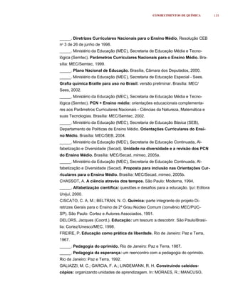 CONHECIMENTOS DE QUÍMICA           135




_____. Diretrizes Curriculares Nacionais para o Ensino Médio, Resolução CEB
no 3 de 26 de junho de 1998.
_____. Ministério da Educação (MEC), Secretaria de Educação Média e Tecno-
lógica (Semtec). Parâmetros Curriculares Nacionais para o Ensino Médio. Bra-
sília: MEC/Semtec, 1999.
_____. Plano Nacional de Educação. Brasília, Câmara dos Deputados, 2000.
_____. Ministério da Educação (MEC), Secretaria de Educação Especial - Sees.
Grafia química Braille para uso no Brasil: versão preliminar. Brasília: MEC/
Sees, 2002.
_____. Ministério da Educação (MEC), Secretaria de Educação Média e Tecno-
lógica (Semtec). PCN + Ensino médio: orientações educacionais complementa-
res aos Parâmetros Curriculares Nacionais - Ciências da Natureza, Matemática e
suas Tecnologias. Brasília: MEC/Semtec, 2002.
_____. Ministério da Educação (MEC), Secretaria de Educação Básica (SEB),
Departamento de Políticas de Ensino Médio. Orientações Curriculares do Ensi-
no Médio. Brasília: MEC/SEB, 2004.
_____. Ministério da Educação (MEC), Secretaria de Educação Continuada, Al-
fabetização e Diversidade (Secad). Unidade na diversidade e a revisão dos PCN
do Ensino Médio. Brasília: MEC/Secad, mimeo, 2005a.
_____. Ministério da Educação (MEC), Secretaria de Educação Continuada, Al-
fabetização e Diversidade (Secad). Proposta para inclusão nas Orientações Cur-
riculares para o Ensino Médio. Brasília: MEC/Secad, mimeo, 2005b.
CHASSOT, A. A ciência através dos tempos. São Paulo: Moderna, 1994.
_____. Alfabetização científica: questões e desafios para a educação. Ijuí: Editora
Unijuí, 2000.
CISCATO, C. A. M.; BELTRAN, N. O. Química: parte integrante do projeto Di-
retrizes Gerais para o Ensino de 2º Grau Núcleo Comum (convênio MEC/PUC-
SP). São Paulo: Cortez e Autores Associados, 1991.
DELORS, Jacques (Coord.). Educação: um tesouro a descobrir. São Paulo/Brasí-
lia: Cortez/Unesco/MEC, 1998.
FREIRE, P. Educação como prática da liberdade. Rio de Janeiro: Paz e Terra,
1967.
_____. Pedagogia do oprimido. Rio de Janeiro: Paz e Terra, 1987.
_____. Pedagogia da esperança: um reencontro com a pedagogia do oprimido.
Rio de Janeiro: Paz e Terra, 1992.
GALIAZZI, M. C.; GARCIA, F. A.; LINDEMANN, R. H. Construindo caleidos-
cópios: organizando unidades de aprendizagem. In: MORAES, R.; MANCUSO,
 