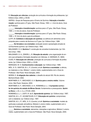 136   ORIENTAÇÕES CURRICULARES PARA O ENSINO MÉDIO




      R. Educação em ciências: produção de currículos e formação de professores. Ijuí:
      Editora Unijuí, 2004, p. 65-84.
      GEPEQ - Grupo de Pesquisa para o Ensino de Química. Interação e transfor-
      mação: química para o 2º grau. São Paulo: Edusp, 1993. v. I, livro do aluno, Guia
      do Professor.
      ______. Interação e transformação: química para o 2º grau. São Paulo: Edusp,
      1995. v. II, livro do aluno, Guia do Professor.
      ______. Interação e transformação: química para o 2º grau. São Paulo: Edusp,
      1998. v. III; livro do aluno, guia do professor.
      LUTFI, M. Cotidiano e educação em química: os aditivos em alimentos como
      proposta para o ensino de Química no 2º grau. Ijuí: Editora Unijuí, 1988.
      _____. Os ferrados e os cromados: produção social e apropriação privada do
      conhecimento químico. Ijuí: Editora Unijuí, 1992.
      MALDANER, O. A. Química 1: construção de conceitos fundamentais. Ijuí: Edi-
      tora Unijuí, 1992.
      MALDANER, O. A.; ZANON, L. B. Situação de estudo: uma organização do en-
      sino que extrapola a formação disciplinar em Ciências. In: MORAES, R.; MAN-
      CUSO, R. Educação em ciências: produção de currículos e formação de profes-
      sores. Ijuí: Editora Unijuí, 2004, p. 43-84.
      MARQUES, M. O. Conhecimento e educação. Ijuí: Editora Unijuí, 1988.
      MÓL, G. S.; SANTOS, W. L. P. (Coords.) et alii. Química e sociedade: a ciência,
      os materiais e o lixo. Módulo 1, ensino médio, suplementados com o Guia do
      Professor. São Paulo: Nova Geração, 2003.
      MORIN, E. A religação dos saberes: o desafio do século XXI. Rio de Janeiro:
      Bertrand Brasil, 2002.
      MORTIMER, E. F.; MACHADO, A. H. Química para o ensino médio. Volume
      único. São Paulo: Scipione, 2002.
      MORTIMER, E. F.; MACHADO, A. H.; ROMANELLI, L. I. A proposta curricu-
      lar de química do estado de Minas Gerais: fundamentos e pressupostos. Quími-
      ca Nova, v. 23, n. 2, p. 273-83, 2000.
      ROMANELLI, L. I.; JUSTI, R. da S. Aprendendo química. Ijuí: Editora Unijuí, 1997.
      SANTOS, W. L. P.; SCHNETZLER, R. P. Educação em química: compromisso
      com a cidadania. Ijuí: Editora Unijuí, 1997.
      SANTOS, W. L. P.; MÓL, G. S. (Coords.) et alii. Química e sociedade: modelo de
      partículas e poluição atmosférica. Módulo 2, ensino médio, suplementado com o
      Guia do Professor. São Paulo: Nova Geração, 2003.
      _____. Química e sociedade: elementos, interações e agricultura. Módulo 3, ensino
      médio, suplementado com o Guia do Professor. São Paulo: Nova Geração, 2004.
 