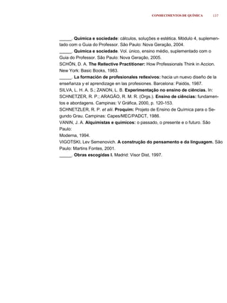 CONHECIMENTOS DE QUÍMICA     137




_____. Química e sociedade: cálculos, soluções e estética. Módulo 4, suplemen-
tado com o Guia do Professor. São Paulo: Nova Geração, 2004.
_____. Química e sociedade. Vol. único, ensino médio, suplementado com o
Guia do Professor. São Paulo: Nova Geração, 2005.
SCHÖN, D. A. The Reﬂective Practitioner: How Professionals Think in Accion.
New York: Basic Books, 1983.
_____. La formación de profesionales reﬂexivos: hacia un nuevo diseño de la
enseñanza y el aprendizage en las profesiones. Barcelona: Paidós, 1987.
SILVA, L. H. A. S.; ZANON, L. B. Experimentação no ensino de ciências. In:
SCHNETZER, R. P.; ARAGÃO, R. M. R. (Orgs.). Ensino de ciências: fundamen-
tos e abordagens. Campinas: V Gráfica, 2000, p. 120-153.
SCHNETZLER, R. P. et alii. Proquim: Projeto de Ensino de Química para o Se-
gundo Grau. Campinas: Capes/MEC/PADCT, 1986.
VANIN, J. A. Alquimistas e químicos: o passado, o presente e o futuro. São
Paulo:
Moderna, 1994.
VIGOTSKI, Lev Semenovich. A construção do pensamento e da linguagem. São
Paulo: Martins Fontes, 2001.
_____. Obras escogidas I. Madrid: Visor Dist, 1997.
 