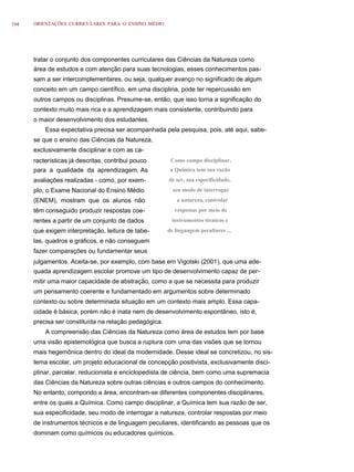 104   ORIENTAÇÕES CURRICULARES PARA O ENSINO MÉDIO




      tratar o conjunto dos componentes curriculares das Ciências da Natureza como
      área de estudos e com atenção para suas tecnologias, esses conhecimentos pas-
      sam a ser intercomplementares, ou seja, qualquer avanço no significado de algum
      conceito em um campo científico, em uma disciplina, pode ter repercussão em
      outros campos ou disciplinas. Presume-se, então, que isso torna a significação do
      contexto muito mais rica e a aprendizagem mais consistente, contribuindo para
      o maior desenvolvimento dos estudantes.
          Essa expectativa precisa ser acompanhada pela pesquisa, pois, até aqui, sabe-
      se que o ensino das Ciências da Natureza,
      exclusivamente disciplinar e com as ca-
      racterísticas já descritas, contribui pouco       Como campo disciplinar,
      para a qualidade da aprendizagem. As              a Química tem sua razão
      avaliações realizadas - como, por exem-          de ser, sua especificidade,
      plo, o Exame Nacional do Ensino Médio              seu modo de interrogar
      (ENEM), mostram que os alunos não                   a natureza, controlar
      têm conseguido produzir respostas coe-              respostas por meio de
      rentes a partir de um conjunto de dados           instrumentos técnicos e
      que exigem interpretação, leitura de tabe-       de linguagem peculiares ...
      las, quadros e gráficos, e não conseguem
      fazer comparações ou fundamentar seus
      julgamentos. Aceita-se, por exemplo, com base em Vigotski (2001), que uma ade-
      quada aprendizagem escolar promove um tipo de desenvolvimento capaz de per-
      mitir uma maior capacidade de abstração, como a que se necessita para produzir
      um pensamento coerente e fundamentado em argumentos sobre determinado
      contexto ou sobre determinada situação em um contexto mais amplo. Essa capa-
      cidade é básica, porém não é inata nem de desenvolvimento espontâneo, isto é,
      precisa ser constituída na relação pedagógica.
          A compreensão das Ciências da Natureza como área de estudos tem por base
      uma visão epistemológica que busca a ruptura com uma das visões que se tornou
      mais hegemônica dentro do ideal da modernidade. Desse ideal se concretizou, no sis-
      tema escolar, um projeto educacional de concepção positivista, exclusivamente disci-
      plinar, parcelar, reducionista e enciclopedista de ciência, bem como uma supremacia
      das Ciências da Natureza sobre outras ciências e outros campos do conhecimento.
      No entanto, compondo a área, encontram-se diferentes componentes disciplinares,
      entre os quais a Química. Como campo disciplinar, a Química tem sua razão de ser,
      sua especificidade, seu modo de interrogar a natureza, controlar respostas por meio
      de instrumentos técnicos e de linguagem peculiares, identificando as pessoas que os
      dominam como químicos ou educadores químicos.
 