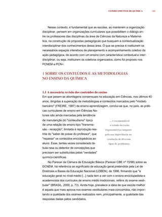 CONHECIMENTOS DE QUÍMICA         105




    Nesse contexto, é fundamental que as escolas, ao manterem a organização
disciplinar, pensem em organizações curriculares que possibilitem o diálogo en-
tre os professores das disciplinas da área de Ciências da Natureza e Matemá-
tica, na construção de propostas pedagógicas que busquem a contextualização
interdisciplinar dos conhecimentos dessa área. O que se precisa é instituirem os
necessários espaços interativos de planejamento e acompanhamento coletivo da
ação pedagógica, de acordo com um ensino com característica contextual e inter-
disciplinar, ou seja, instituirem os coletivos organizados, como foi proposto nos
PCNEM e PCN+.


1 SOBRE OS CONTEÚDOS E AS METODOLOGIAS
NO ENSINO DA QUÍMICA


1.1 A necessária revisão dos conteúdos do ensino
Em que pesem as abordagens consensuais na educação em Ciências, nos últimos 40
anos, dirigidas à superação de metodologias e conteúdos marcados pelo "modelo
bancário" (FREIRE, 1987) de ensino-aprendizagem, conclui-se que, no país, as práti-
cas curriculares de ensino em Ciências Na-
turais são ainda marcadas pela tendência
de manutenção do "conteudismo" típico                 ... é recomendável
de uma relação de ensino tipo "transmis-              o estudo da razão
são - recepção", limitada à reprodução res-       trigonométrica tangente
trita do "saber de posse do professor", que       pela sua importância na
"repassa" os conteúdos enciclopédicos ao            resolução de diversos
aluno. Esse, tantas vezes considerado tá-            tipos de problemas.
bula rasa ou detentor de concepções que
precisam ser substituídas pelas "verdades"
químico-científicas.
    No Parecer da Câmara de Educação Básica (Parecer CBE nº 15/98) sobre as
DCNEM, há referência ao significado de educação geral pretendida pela Lei de
Diretrizes e Bases da Educação Nacional (LDBEN), de 1996, firmando que "a
educação geral no nível médio [...] nada tem a ver com o ensino enciclopedista e
academicista dos currículos de ensino médio tradicionais, reféns do exame vesti-
bular" (BRASIL, 2000, p. 73). Ainda hoje, prevalece a idéia de que escola melhor
é aquela que mais aprova nos exames vestibulares mais concorridos, não impor-
tando a qualidade dos exames realizados nem, principalmente, a qualidade das
respostas dadas pelos candidatos.
 