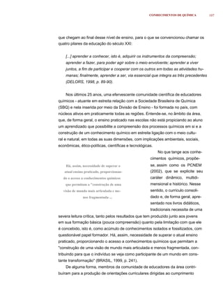 CONHECIMENTOS DE QUÍMICA         107




que chegam ao final desse nível de ensino, para o que se convencionou chamar os
quatro pilares da educação do século XXI:


    [...] aprender a conhecer, isto é, adquirir os instrumentos da compreensão;
    aprender a fazer, para poder agir sobre o meio envolvente; aprender a viver
    juntos, a fim de participar e cooperar com os outros em todas as atividades hu-
    manas; finalmente, aprender a ser, via essencial que integra as três precedentes
    (DELORS, 1998, p. 89-90).


    Nos últimos 25 anos, uma efervescente comunidade científica de educadores
químicos - atuante em estreita relação com a Sociedade Brasileira de Química
(SBQ) e nela inserida por meio da Divisão de Ensino - foi formada no país, com
núcleos ativos em praticamente todas as regiões. Entende-se, no âmbito da área,
que, de forma geral, o ensino praticado nas escolas não está propiciando ao aluno
um aprendizado que possibilite a compreensão dos processos químicos em si e a
construção de um conhecimento químico em estreita ligação com o meio cultu-
ral e natural, em todas as suas dimensões, com implicações ambientais, sociais,
econômicas, ético-políticas, científicas e tecnológicas.
                                                           No que tange aos conhe-
                                                      cimentos químicos, propõe-
    Há, assim, necessidade de superar o               se, assim como os PCNEM
   atual ensino praticado, proporcionan-              (2002), que se explicite seu
  do o acesso a conhecimentos químicos                caráter dinâmico, multidi-
    que permitam a "construção de uma                 mensional e histórico. Nesse
  visão de mundo mais articulada e me-                sentido, o currículo consoli-
              nos fragmentada ...                     dado e, de forma geral, apre-
                                                      sentado nos livros didáticos,
                                                      tradicionais necessita de uma
severa leitura crítica, tanto pelos resultados que tem produzido junto aos jovens
em sua formação básica (pouca compreensão) quanto pela limitação com que ele
é concebido, isto é, como acúmulo de conhecimentos isolados e fossilizados, com
questionável papel formador. Há, assim, necessidade de superar o atual ensino
praticado, proporcionando o acesso a conhecimentos químicos que permitam a
"construção de uma visão de mundo mais articulada e menos fragmentada, con-
tribuindo para que o indivíduo se veja como participante de um mundo em cons-
tante transformação" (BRASIL, 1999, p. 241).
    De alguma forma, membros da comunidade de educadores da área contri-
buíram para a produção de orientações curriculares dirigidas ao cumprimento
 
