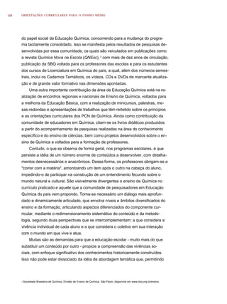 108   ORIENTAÇÕES CURRICULARES PARA O ENSINO MÉDIO




      do papel social da Educação Química, concorrendo para a mudança do progra-
      ma tacitamente consolidado. Isso se manifesta pelos resultados de pesquisas de-
      senvolvidas por essa comunidade, os quais são veiculados em publicações como
      a revista Química Nova na Escola (QNEsc), 3 com mais de dez anos de circulação,
      publicação da SBQ voltada para os professores das escolas e para os estudantes
      dos cursos de Licenciatura em Química do país, a qual, além dos números semes-
      trais, inclui os Cadernos Temáticos, os vídeos, CDs e DVDs de marcante atualiza-
      ção e de grande valor formativo nas dimensões apontadas.
              Uma outra importante contribuição da área de Educação Química está na re-
      alização de encontros regionais e nacionais de Ensino de Química, voltados para
      a melhoria da Educação Básica, com a realização de minicursos, palestras, me-
      sas-redondas e apresentações de trabalhos que têm reﬂetido sobre os princípios
      e as orientações curriculares dos PCN de Química. Ainda como contribuição da
      comunidade de educadores em Química, citam-se os livros didáticos produzidos
      a partir do acompanhamento de pesquisas realizadas na área do conhecimento
      específico e do ensino de ciências, bem como projetos desenvolvidos sobre o en-
      sino de Química e voltados para a formação de professores.
              Contudo, o que se observa de forma geral, nos programas escolares, é que
      persiste a idéia de um número enorme de conteúdos a desenvolver, com detalha-
      mentos desnecessários e anacrônicos. Dessa forma, os professores obrigam-se a
      "correr com a matéria", amontoando um item após o outro na cabeça do aluno,
      impedindo-o de participar na construção de um entendimento fecundo sobre o
      mundo natural e cultural. São visivelmente divergentes o ensino de Química no
      currículo praticado e aquele que a comunidade de pesquisadores em Educação
      Química do país vem propondo. Torna-se necessário um diálogo mais aprofun-
      dado e dinamicamente articulado, que envolva níveis e âmbitos diversificados do
      ensino e da formação, articulando aspectos diferenciados do componente cur-
      ricular, mediante o redimensionamento sistemático do conteúdo e da metodo-
      logia, segundo duas perspectivas que se intercomplementam: a que considera a
      vivência individual de cada aluno e a que considera o coletivo em sua interação
      com o mundo em que vive e atua.
              Muitas são as demandas para que a educação escolar - muito mais do que
      substituir um conteúdo por outro - propicie a compreensão das vivências so-
      ciais, com enfoque significativo dos conhecimentos historicamente construídos.
      Isso não pode estar dissociado da idéia de abordagem temática que, permitindo




      3   Sociedade Brasileira de Química, Divisão de Ensino de Química, São Paulo, disponível em www.sbq.org.br/ensino.
 