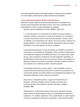 CONHECIMENTOS DE QUÍMICA              109




uma contextualização aliada à interdisciplinaridade, considere as duas perspecti-
vas mencionadas, proporcionando o desenvolvimento dos estudantes.


1.2 Os conhecimentos químicos da Base Nacional Comum
Espera-se no ensino médio que a Química seja valorizada, na qualidade de ins-
trumento cultural essencial na educação humana, como meio co-participante da
interpretação do mundo e da ação responsável na realidade.
    Segundo o que foi estabelecido nos PCN+ (BRASIL, 2002, p.87),


    [...] a Química pode ser um instrumento da formação humana que amplia os
    horizontes culturais e a autonomia no exercício da cidadania, se o conhecimen-
    to químico for promovido como um dos meios de interpretar o mundo e intervir
    na realidade, se for apresentado como ciência, com seus conceitos, métodos e lin-
    guagens próprios, e como construção histórica, relacionada ao desenvolvimento
    tecnológico e aos muitos aspectos da vida em sociedade.


    A proposta apresentada para o ensino de Química nos PCNEM se contrapõe à
    velha ênfase na memorização de informações, nomes, fórmulas e conhecimentos
    como fragmentos desligados da realidade dos alunos. Ao contrário disso, preten-
    de que o aluno reconheça e compreenda, de forma integrada e significativa, as
    transformações químicas que ocorrem nos processos naturais e tecnológicos em
    diferentes contextos, encontrados na atmosfera, hidrosfera, litosfera e biosfera, e
    suas relações com os sistemas produtivo, industrial e agrícola.


    O aprendizado de Química no ensino médio "[...] deve possibilitar ao aluno a
    compreensão tanto dos processos químicos em si quanto da construção de um
    conhecimento científico em estreita relação com as aplicações tecnológicas e suas
    implicações ambientais, sociais, políticas e econômicas".


    Dessa forma, os estudantes podem "[...] julgar com fundamentos as in-
    formações advindas da tradição cultural, da mídia e da própria esco-
    la e tomar decisões autonomamente, enquanto indivíduos e cidadãos"
    (PCNEM, 1999).


    Historicamente, o conhecimento químico centrou-se em estudos de natureza
    empírica sobre as transformações químicas e as propriedades dos materiais e
    substâncias. Os modelos explicativos foram gradualmente se desenvolvendo
    conforme a concepção de cada época e, atualmente, o conhecimento científico
 