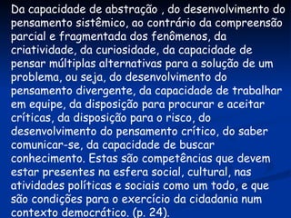 Da capacidade de abstração , do desenvolvimento do pensamento sistêmico, ao contrário da compreensão parcial e fragmentada dos fenômenos, da criatividade, da curiosidade, da capacidade de pensar múltiplas alternativas para a solução de um problema, ou seja, do desenvolvimento do pensamento divergente, da capacidade de trabalhar em equipe, da disposição para procurar e aceitar críticas, da disposição para o risco, do desenvolvimento do pensamento crítico, do saber comunicar-se, da capacidade de buscar conhecimento. Estas são competências que devem estar presentes na esfera social, cultural, nas atividades políticas e sociais como um todo, e que são condições para o exercício da cidadania num contexto democrático. (p. 24). 