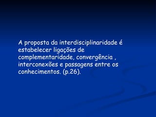 A proposta da interdisciplinaridade é estabelecer ligações de complementaridade, convergência , interconexões e passagens entre os conhecimentos. (p.26). 
