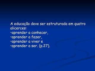A educação deve ser estruturada em quatro alicerces:  aprender a conhecer,  aprender a fazer,  aprender a viver e  aprender a ser. (p.27). 