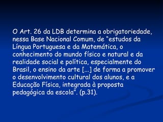 O Art. 26 da LDB determina a obrigatoriedade, nessa Base Nacional Comum, de “estudos da Língua Portuguesa e da Matemática, o conhecimento do mundo físico e natural e da realidade social e política, especialmente do Brasil, o ensino da arte [...] de forma a promover o desenvolvimento cultural dos alunos, e a Educação Física, integrada à proposta pedagógica da escola”. (p.31). 